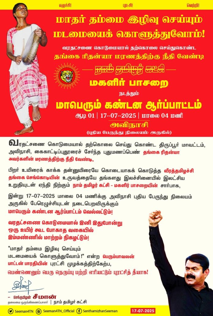 வரதட்சணை கொடுமையால் தற்கொலை செய்து கொண்ட திருப்பூர் மாவட்டம், அவிநாசி, கைகாட்டிப்புதூரைச் சேர்ந்த புதுமணப்பெண் தங்கை ரிதன்யா அவர்களின் மரணத்திற்கு நீதி வேண்டி,
பிறர் உயிரைக் காக்க தன்னுயிரையே கொடையாகக் கொடுத்த வீரத்தமிழச்சி தங்கை செங்கொடியின் உருவத்தையே தங்களது இலச்சினையில் இலட்சிய உறுதியுடன் ஏந்தி நிற்கும் நாம் தமிழர் கட்சி - மகளிர் பாசறையின் சார்பாக,
இன்று 17-07-2025 மாலை 04 மணிக்கு அவிநாசி புதிய பேருந்து நிலையம் அருகில் பேரெழுச்சியுடன் நடைபெறவிருக்கும் மாபெரும் கண்டன ஆர்ப்பாட்டம் வெல்லட்டும்!
வரதட்சணை கொடுமையால் இனி இதுபோன்று ஒரு உயிர் கூட போகாத வகையில் இம்மண்ணில் மாற்றம் நிகழட்டும்!
"மாதர் தம்மை இழிவு செய்யும்
மடமையைக் கொளுத்துவோம்!"
என்ற பெரும்பாவலன் பாட்டன் பாரதியின் புரட்சி முழக்கத்திற்கேற்ப,
பெண்ணெனும் பெரு நெருப்பு பற்றி எரியட்டும் புரட்சித் தீயாக!
@ntkwomenswing