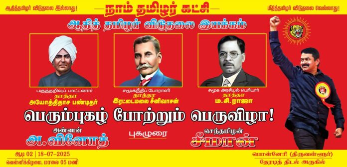 “ஆதித்தமிழர் விடுதலை இல்லாது;
மீதித்தமிழர் விடுதலை வெல்லாது!” என்ற புரட்சி முழக்கத்தை முன்வைத்து,
நாம் தமிழர் கட்சி மற்றும் ஆதித்தமிழர் விடுதலை இயக்கம் இணைந்து நடத்தும்
பகுத்தறிவுப் பாட்டனார்
அயோத்திதாச பண்டிதர்,
சமுகநீதிப் போராளி
தாத்தா இரட்டைமலை சீனிவாசன்,
சமூக அரசியல் பெரியார்
தாத்தா ம.சி.ராஜா
பெரும்புகழ் போற்றும் பெருவிழா
இன்று ஆடி 2ஆம் நாள் (18.07.2025) மாலை 05 மணியளவில் திருவள்ளூர் மாவட்டம், பொன்னேரி தேரடித் திடலில் பேரெழுச்சியாக நடைபெறவுள்ளது.
மானத்தமிழரெல்லாம் மறக்காமல் கூடுவோம்!
நாம் தமிழர்!