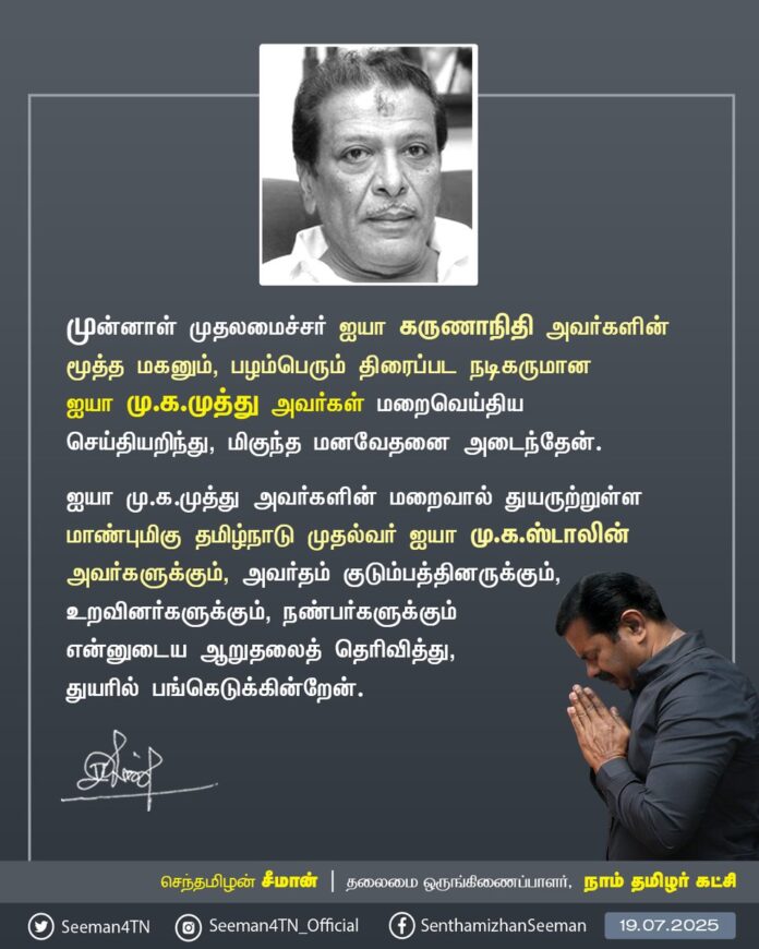 முன்னாள் முதலமைச்சர் ஐயா கருணாநிதி அவர்களின் மூத்தமகனும், பழம்பெரும் திரைப்பட நடிகருமான ஐயா மு.க.முத்து அவர்கள் மறைவெய்திய செய்தியறிந்து, மிகுந்த மனவேதனை அடைந்தேன்.
ஐயா மு.க.முத்து அவர்களின் மறைவால் துயருற்றுள்ள மாண்புமிகு தமிழ்நாடு முதல்வர் ஐயா மு.க.ஸ்டாலின் அவர்களுக்கும், அவர்தம் குடும்பத்தினருக்கும், உறவினர்களுக்கும், நண்பர்களுக்கும் என்னுடைய ஆறுதலைத்தெரிவித்து, துயரில் பங்கெடுக்கின்றேன்.