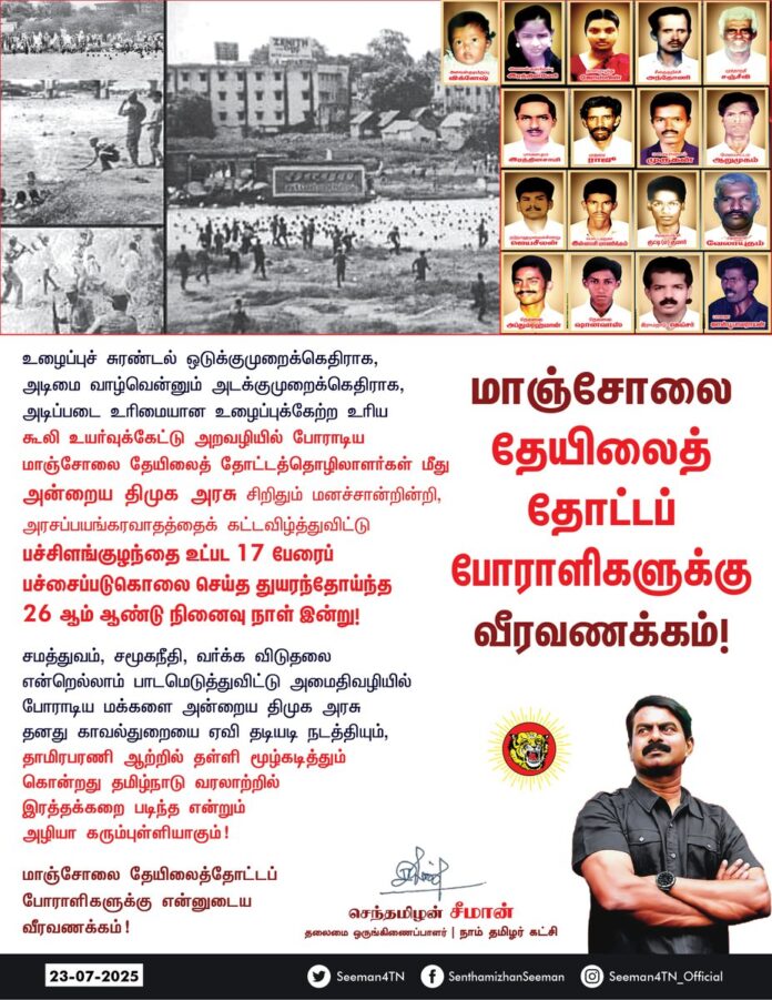 உழைப்புச் சுரண்டல் ஒடுக்குமுறைக்கெதிராக, அடிமை வாழ்வென்னும் அடக்குமுறைக்கெதிராக, அடிப்படை உரிமையான உழைப்புக்கேற்ற உரிய கூலி உயர்வுக்கேட்டு அறவழியில் போராடிய மாஞ்சோலை தேயிலைத் தோட்டத்தொழிலாளர்கள் மீது அன்றைய திமுக அரசு சிறிதும் மனச்சான்றின்றி, அரசப்பயங்கரவாதத்தைக் கட்டவிழ்த்துவிட்டு பச்சிளங்குழந்தை உட்பட 17 பேரைப் பச்சைப்படுகொலை செய்த துயரந் தோய்ந்த 26 ஆம் ஆண்டு நினைவு நாள் இன்று!
சமத்துவம், சமூகநீதி, வர்க்க விடுதலை என்றெல்லாம் பாடமெடுத்துவிட்டு அமைதிவழியில் போராடிய மக்களை அன்றைய திமுக அரசு தனது காவல்துறையை ஏவி தடியடி நடத்தியும், தாமிரபரணி ஆற்றில் தள்ளி மூழ்கடித்தும் கொன்றது தமிழ்நாடு வரலாற்றில் இரத்தக்கறை படிந்த என்றும் அழியா கரும்புள்ளியாகும்!
மாஞ்சோலை தேயிலைத் தோட்டப்போராளிகளுக்கு என்னுடைய வீரவணக்கம்!