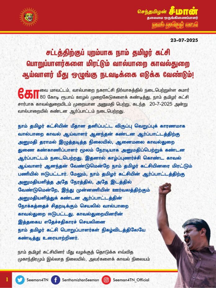 சட்டத்திற்குப் புறம்பாக நாம் தமிழர் கட்சி பொறுப்பாளர்களை மிரட்டும் வால்பாறை காவல்துறை ஆய்வாளர் மீது ஒழுங்கு நடவடிக்கை எடுக்க வேண்டும்!
@CMOTamilnadu @mkstalin
கோவை மாவட்டம், வால்பாறை நகராட்சி நிர்வாகத்தில் நடைபெற்றுள்ள சுமார் 80 கோடி ரூபாய் ஊழல் முறைகேடுகளைக் கண்டித்து, நாம் தமிழர் கட்சி சார்பாக காவல்துறையிடம் முறையான அனுமதி பெற்று, கடந்த 20-7-2025 அன்று வால்பாறையில் கண்டன ஆர்ப்பாட்டம் நடைபெற்றது.
நாம் தமிழர் கட்சியின் மீதான தனிப்பட்ட விருப்பு வெறுப்புக் காரணமாக வால்பாறை காவல் ஆய்வாளர் ஆனந்தன் கண்டன ஆர்ப்பாட்டத்திற்கு அனுமதி தராமல் இழுத்தடித்த நிலையில், ஆனைமலை காவல்துறை துணை கண்காணிப்பாளர் மூலம் நேரடியாக அனுமதிப்பெற்றுக் கண்டன ஆர்ப்பாட்டம் நடைபெற்றது. இதனால் காழ்ப்புணர்ச்சிகொண்ட காவல் ஆய்வாளர் ஆனந்தன் வேண்டுமென்றே நாம் தமிழர் கட்சியினரை மிரட்டும் பணியில் ஈடுபட்டார். மேலும், நாம் தமிழர் கட்சியின் ஆர்ப்பாட்டத்திற்கு அனுமதியளித்த அதே நேரத்தில், அதே இடத்தில் வேண்டுமென்றே, இந்து முன்னணியின் ஊர்வலத்திற்கும் அனுமதியளித்துக் கண்டன ஆர்ப்பாட்டத்தின் நோக்கத்தைச் சிதறடிக்கும் செயலில் வால்பாறை காவல்துறை ஈடுபட்டது. காவல்துறையினரின் இத்தகைய எதேச்சதிகாரச் செயலினை நாம் தமிழர் கட்சி பொறுப்பாளர்கள் நிகழ்விடத்திலேயே கண்டித்து உரையாற்றினர்.
நாம் தமிழர் கட்சியினர் மீது வழக்குத் தொடுக்க எவ்வித முகாந்திரமும் இல்லாத நிலையில், அவர்களைக் காவல் நிலையம் வரவழைத்து அடித்துத் துன்புறுத்தி அடிபணியவைக்கும் நோக்கத்தில் செயல்படும் தமிழ்நாடு காவல்துறையின் அடாவடிச்செயல் சட்டத்திற்குப் புறம்பானதாகும். தமிழ்நாட்டு காவல்துறையின் பெயர் ஏற்கனவே இந்திய அளவில் சீர்கெட்டுப்போயுள்ள நிலையில், சட்டம்-ஒழுங்கைச் சீர் செய்வதற்குப் பதிலாக இதுபோன்ற முறைகேடான அத்துமீறலில் ஈடுபடுவது ஒட்டுமொத்த காவல்துறைக்கும் களங்கம் ஏற்படுத்தவே வழிவகுக்கும்.
ஆகவே, மக்கள் நலன் காக்கும் நாம் தமிழர் கட்சியின் அறப்போராட்டத்தை முடக்கி, சட்டத்திற்குப் புறம்பாகப் பொறுப்பாளர்களை மிரட்டும் செயலில் ஈடுபடும் வால்பாறை காவல்துறை ஆய்வாளர் மீது தமிழ்நாடு அரசு உரிய நடவடிக்கை எடுக்க வேண்டுமென வலியுறுத்துகிறேன்.
- செந்தமிழன் சீமான்
தலைமை ஒருங்கிணைப்பாளர்
நாம் தமிழர் கட்சி