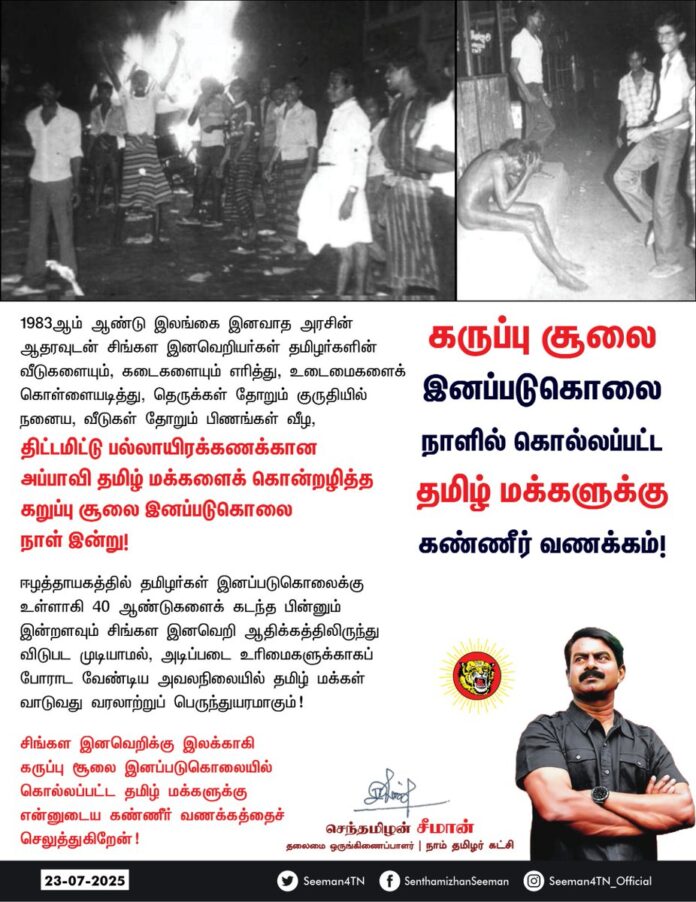 1983ஆம் ஆண்டு இலங்கை இனவாத அரசின் ஆதரவுடன் சிங்கள இனவெறியர்கள் தமிழர்களின் வீடுகளையும், கடைகளையும் எரித்து, உடைமைகளைக் கொள்ளையடித்து, தெருக்கள் தோறும் குருதியில் நனைய, வீடுகள் தோறும் பிணங்கள் வீழ, திட்டமிட்டு பல்லாயிரக்கணக்கான அப்பாவி தமிழ் மக்களைக் கொன்றழித்த கறுப்பு சூலை இனப்படுகொலை நாள் இன்று!
ஈழத்தாயகத்தில் தமிழர்கள் இனப்படுகொலைக்கு உள்ளாகி 40 ஆண்டுகளைக் கடந்த பின்னும் இன்றளவும் சிங்கள இனவெறி ஆதிக்கத்திலிருந்து விடுபட முடியாமல், அடிப்படை உரிமைகளுக்காகப் போராட வேண்டிய அவலநிலையில் தமிழ் மக்கள் வாடுவது வரலாற்றுப் பெருந்துயரமாகும்!
சிங்கள இனவெறிக்கு இலக்காகி கருப்பு சூலை இனப்படுகொலையில் கொல்லப்பட்ட தமிழ் மக்களுக்கு என்னுடைய கண்ணீர் வணக்கத்தைச் செலுத்துகிறேன்!