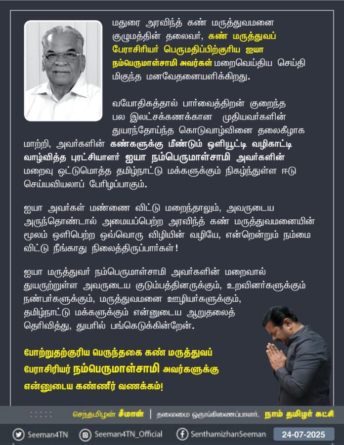 மதுரை அரவிந்த் கண் மருத்துவமனை குழுமத்தின் தலைவர், கண் மருத்துவப் பேராசிரியர் பெருமதிப்பிற்குரிய ஐயா நம்பெருமாள்சாமி அவர்கள் மறைவெய்திய செய்தி மிகுந்த மனவேதனையளிக்கிறது.
வயோதிகத்தால் பார்வை திறன் குறைந்த பல இலட்சக்கணக்கான முதியவர்களின் துயரந்தோய்ந்த கொடுவாழ்வினை தலைகீழாக மாற்றி, அவர்களின் கண்களுக்கு மீண்டும் ஒளியூட்டி வழிகாட்டி வாழ்வித்த புரட்சியாளர்
ஐயா நம்பெருமாள்சாமி அவர்களின் மறைவு ஒட்டுமொத்த தமிழ்நாட்டு மக்களுக்கும் நிகழ்ந்துள்ள ஈடு செய்யவியலாப் பேரிழப்பாகும்.
ஐயா அவர்கள் மண்ணை விட்டு மறைந்தாலும், அவருடைய அருந்தொண்டால் அமையப்பெற்ற அரவிந்த் கண் மருத்துவமனையின் மூலம் ஒளிபெற்ற ஒவ்வொரு விழியின் வழியே, என்றென்றும் நம்மை விட்டு நீங்காது நிலைத்திருப்பார்கள்!
ஐயா மருத்துவர் நம்பெருமாள்சாமி அவர்களின் மறைவால் துயருற்றுள்ள அவருடைய குடும்பத்தினருக்கும், உறவினர்களுக்கும் நண்பர்களுக்கும், மருத்துவமனை ஊழியர்களுக்கும், தமிழ்நாட்டு மக்களுக்கும் என்னுடைய ஆறுதலைத் தெரிவித்து, துயரில் பங்கெடுக்கின்றேன்.
போற்றுதற்குரிய பெருந்தகை கண் மருத்துவப் பேராசிரியர் நம்பெருமாள்சாமி அவர்களுக்கு என்னுடைய கண்ணீர் வணக்கம்!