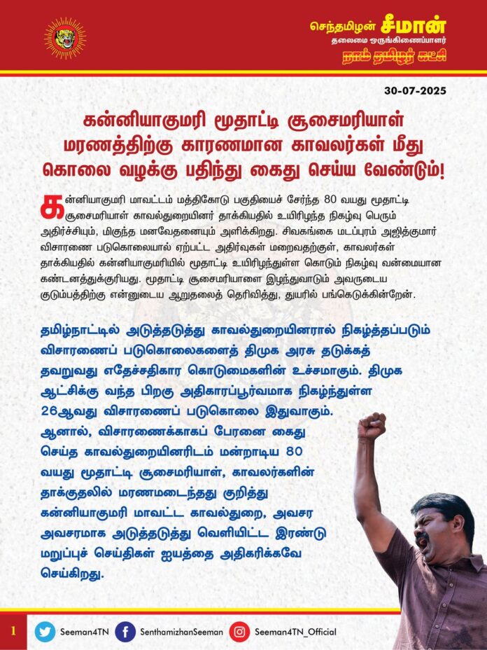 கன்னியாகுமரி மூதாட்டி சூசைமரியாள் மரணத்திற்கு காரணமான காவலர்கள் மீது கொலை வழக்குப் பதிந்து கைது செய்ய வேண்டும்!
@CMOTamilnadu
@mkstalin
கன்னியாகுமரி மாவட்டம் மத்திகோடு பகுதியைச் சேர்ந்த 80 வயது மூதாட்டி சூசைமரியாள் காவல்துறையினர் தாக்கியதில் உயிரிழந்த நிகழ்வு பெரும் அதிர்ச்சியும், மிகுந்த மனவேதனையும் அளிக்கிறது. சிவகங்கை மடப்புரம் அஜித்குமார் விசாரணை படுகொலையால் ஏற்பட்ட அதிர்வுகள் மறைவதற்குள், காவலர்கள் தாக்கியதில் கன்னியாகுமரியில் மூதாட்டி உயிரிழந்துள்ள கொடும் நிகழ்வு வன்மையான கண்டனத்துக்குரியது. மூதாட்டி சூசைமரியாளை இழந்துவாடும் அவருடைய குடும்பத்திற்கு என்னுடைய ஆறுதலைத் தெரிவித்து, துயரில் பங்கெடுக்கின்றேன்.
தமிழ்நாட்டில் அடுத்தடுத்து காவல்துறையினரால் நிகழ்த்தப்படும் விசாரணைப் படுகொலைகளைத் திமுக அரசு தடுக்கத் தவறுவது எதேச்சதிகார கொடுமைகளின் உச்சமாகும். திமுக ஆட்சிக்கு வந்த பிறகு அதிகாரப்பூர்வமாக நிகழ்ந்துள்ள 26 ஆவது விசாரணைப்படுகொலை இதுவாகும். ஆனால், விசாரணைக்காகப் பேரனை கைது செய்த காவல்துறையினரிடம் மன்றாடிய 80 வயது மூதாட்டி சூசைமரியாள், காவலர்களின் தாக்குதலில் மரணமடைந்தது குறித்து கன்னியாகுமரி மாவட்ட காவல்துறை, அவசர அவசரமாக அடுத்தடுத்து வெளியிட்ட இரண்டு மறுப்புச் செய்திகள் ஐயத்தை அதிகரிக்கவே செய்கிறது. படுகொலை செய்யப்பட்ட மூதாட்டி சூசைமரியாளுக்கு நீதி வேண்டி கருங்கல் காவல் நிலையத்தில், பாதிக்கப்பட்ட குடும்பத்தாரோடு நாம் தமிழர் கட்சியினர் போராட்டத்தை முன்னெடுத்த நிலையில், கன்னியாகுமரி மாவட்ட காவல்துறை உண்மையை மூடி மறைக்க முயல்வது வெட்கக்கேடானது.
தொடர்ச்சியாக காவல்துறை பொதுமக்களை விசாரணை என்ற பெயரில் அடித்துக்கொல்வதும், அதனை திமுக அரசு வேடிக்கைப்பார்ப்பதும்தான் திராவிட மாடலா? உயிரைப் பறிக்கும் அளவிற்கு 80 வயது மூதாட்டி புரிந்த குற்றமென்ன? என்ற கேள்விகளுக்கு எவரிடத்தில் பதில் உண்டு?
ஆகவே, தமிழ்நாடு அரசு கன்னியாகுமரி மூதாட்டி சூசை மரியாளைத் தாக்கி அவரது மரணத்திற்குக் காரணமான காவலர்கள் மீது கொலை வழக்குப் பதிவு செய்து உடனடியாகக் கைது செய்து நியாயமான நீதி விசாரணை நடத்தப்பட வேண்டுமென வலியுறுத்துகிறேன். இல்லையென்றால்,
மூதாட்டி மரணம் குறித்த உண்மைகளை வெளிக்கொண்டுவர நாம் தமிழர் கட்சி தொடர்ப் போராட்டங்களை முன்னெடுத்துப் பாதிக்கப்பட்ட குடும்பத்திற்குத் துணைநிற்கும் என்பதையும் தெரிவித்துக்கொள்கிறேன்.
- செந்தமிழன் சீமான்
தலைமை ஒருங்கிணைப்பாளர்
நாம் தமிழர் கட்சி