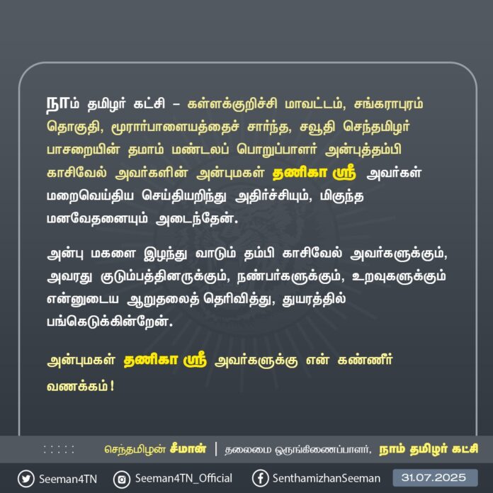 நாம் தமிழர் கட்சி - கள்ளக்குறிச்சி மாவட்டம், சங்கராபுரம் தொகுதி, மூரார்பாளையத்தைச் சார்ந்த, சவூதி செந்தமிழர் பாசறையின் தமாம் மண்டலப் பொறுப்பாளர் அன்புத்தம்பி காசிவேல் அவர்களின் அன்புமகள் தணிகா ஸ்ரீ அவர்கள் மறைவெய்திய செய்தியறிந்து அதிர்ச்சியும், மிகுந்த மனவேதனையும் அடைந்தேன்.
அன்பு மகளை இழந்து வாடும் தம்பி காசிவேல் அவர்களுக்கும், அவரது குடும்பத்தினருக்கும், நண்பர்களுக்கும், உறவுகளுக்கும் என்னுடைய ஆறுதலைத் தெரிவித்து, துயரத்தில் பங்கெடுக்கின்றேன்.
அன்புமகள் தணிகா ஸ்ரீ அவர்களுக்கு என் கண்ணீர் வணக்கம்!