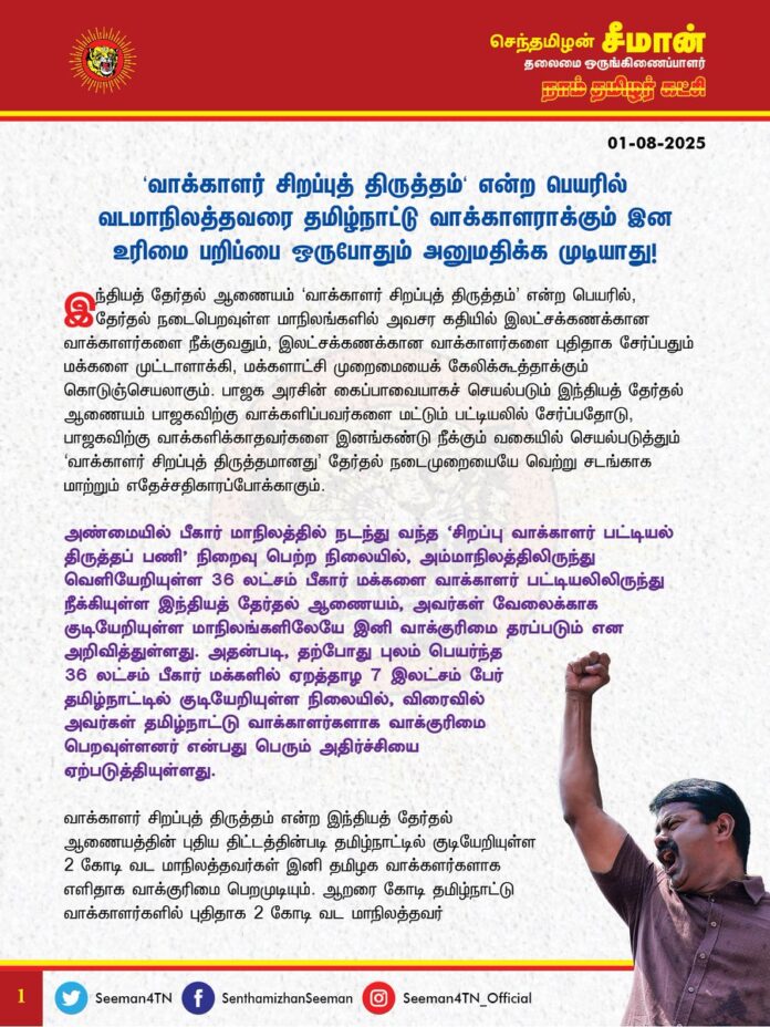 ‘வாக்காளர் சிறப்புத் திருத்தம்' என்ற பெயரில் வடமாநிலத்தவரை தமிழ்நாட்டு வாக்காளராக்கும் இன உரிமை பறிப்பை ஒருபோதும் அனுமதிக்க முடியாது!
இந்தியத் தேர்தல் ஆணையம் ‘வாக்காளர் சிறப்புத் திருத்தம்’ என்ற பெயரில், தேர்தல் நடைபெறவுள்ள மாநிலங்களில் அவசர கதியில் இலட்சக்கணக்கான வாக்காளர்களை நீக்குவதும், இலட்சக்கணக்கான வாக்காளர்களைப் புதிதாகச் சேர்ப்பதும் மக்களை முட்டாளாக்கி, மக்களாட்சி முறைமையைக் கேலிக்கூத்தாக்கும்
கொடுஞ்செயலாகும். பாஜக அரசின் கைப்பாவையாகச் செயல்படும் இந்தியத் தேர்தல் ஆணையம் பாஜகவிற்கு வாக்களிப்பவர்களை மட்டும் பட்டியலில் சேர்ப்பதோடு, பாஜகவிற்கு வாக்களிக்காதவர்களை இனங்கண்டு நீக்கும் வகையில் செயல்படுத்தும் ‘வாக்காளர் சிறப்புத் திருத்தமானது’ தேர்தல் நடைமுறையையே வெற்று சடங்காக மாற்றும் எதேச்சதிகாரப்போக்காகும்.
அண்மையில் பீகார் மாநிலத்தில் நடந்து வந்த ‘சிறப்பு வாக்காளர் பட்டியல் திருத்தப் பணி’ நிறைவு பெற்ற நிலையில், அம்மாநிலத்திலிருந்து வெளியேறியுள்ள 36 லட்சம் பீகார் மக்களை வாக்காளர் பட்டியலிலிருந்து நீக்கியுள்ள இந்தியத் தேர்தல் ஆணையம், அவர்கள் வேலைக்காகக் குடியேறியுள்ள மாநிலங்களிலேயே இனி வாக்குரிமை தரப்படும் என அறிவித்துள்ளது. அதன்படி, தற்போது புலம் பெயர்ந்த 36 லட்சம் பீகார் மக்களில் ஏறத்தாழ 7 இலட்சம் பேர் தமிழ்நாட்டில் குடியேறியுள்ள நிலையில், விரைவில் அவர்கள் தமிழ்நாட்டு வாக்காளர்களாக வாக்குரிமை பெறவுள்ளனர் என்பது பெரும் அதிர்ச்சியை ஏற்படுத்தியுள்ளது.
வாக்காளர் சிறப்புத் திருத்தம் என்ற இந்தியத் தேர்தல் ஆணையத்தின் புதிய திட்டத்தின்படி தமிழ்நாட்டில் குடியேறியுள்ள 2 கோடி வட மாநிலத்தவர்கள் இனி தமிழக வாக்காளர்களாக எளிதாக வாக்குரிமை பெறமுடியும். ஆறரை கோடி தமிழ்நாட்டு வாக்காளர்களில் புதிதாக 2 கோடி வட மாநிலத்தவர் இணைந்தால் அது தமிழ்நாட்டு அரசியலில் மிகப்பெரிய தாக்கத்தை ஏற்படுத்தி, தமிழர்களின் குறைந்தபட்ச அரசியல் அதிகாரத்தையும் பறித்துவிடும். எப்படி இந்திய நாடாளுமன்றத்தில் தமிழர்கள் தங்களுக்கு ஆதரவான எந்தவொரு தீர்மானத்தையோ, சட்டத்திருத்தத்தையோ நிறைவேற்ற முடியாதபடி, தமிழர்களுக்கு எதிரான சட்டங்களைத் தடுக்க முடியாதபடி சிறுபான்மையாக உள்ளனரோ, அதைப்போன்ற அவலநிலை, இனி வரும் காலத்தில் தமிழ்நாடு சட்டமன்றத்திலும் ஏற்படும். அதன் மூலம் ஐம்பதாண்டுகளுக்கும் மேலாக இந்தியக் கட்சிகளின் ஆட்சி அதிகாரத்தை தமிழ்நாட்டில் அனுமதிக்காத தடுப்பரணாக விளங்கிய தமிழர்களின் இறுதி ஆயுதமான ‘வாக்குரிமை பெரும்பான்மையையும்’ முற்று முழுதாக இழக்கின்ற பேராபத்தான நிலை ஏற்படும்.
‘ஒவ்வொரு நாளும் தமிழ்நாட்டில் இலட்சக்கணக்கில் வந்திறங்கும் வடமாநிலத்தவர் குடியேற்றத்தைக் கட்டுப்படுத்த வேண்டும், அவர்களின் வருகையை முறைப்படுத்த வேண்டும், இல்லையென்றால் தமிழர்கள் தங்கள் சொந்த மண்ணிலேயே அகதியாக நேரிடும்’ என்று நான் பல ஆண்டுகளாக எச்சரித்து வந்த கொடுமைகள் தற்போது நம் கண்முன்னே நிகழத் தொடங்கியுள்ளது. குறைந்தபட்ச அரசியல் அதிகாரமுடைய இந்த ஒரு நிலத்தையும் நாம் இழந்துவிட்டால், அகதியாகச் செல்வதற்குக்கூட இன்னொரு தாய் நிலம் தமிழர்களுக்கு இல்லை என்ற வரலாற்றுப் பெருந்துயரத்திற்கு தமிழர்கள் விரைவில் ஆளாக நேரிடும்.
வடமாநிலத் தொழிலாளர்களால், தமிழ்நாட்டு தொழிலாளர்களின் ஊதிய உரிமை, பணி உரிமை ஆகியவைப் பறிக்கப்படும். அதனால், ஏற்படும் பாதிப்புகளைக் கண்டித்து நான் போராட்டங்களை முன்னெடுத்தபோது, அதற்கெதிராக இந்திய தேசியம், கருத்துரிமை என்று பேசி வடமாநிலத்தவர் வருகையை ஆதரித்த பெருமக்கள் இப்போது என்ன பதில் கூறப்போகிறார்கள்? வட மாநிலத்தவர் தமிழ்நாட்டில் குடியேறியவுடன் அவர்களுக்கு எந்தக் கட்டுப்பாடும் இன்றி ஆதார் அட்டை முதல் குடும்ப அட்டை வரை வழங்கியதன் விளைவே, தற்போது எளிதாக வாக்காளர் அட்டை பெறும் நிலைக்கு வந்துவிட்டனர். மற்ற அட்டைகளைப்போல வாக்காளர் அட்டை என்பது வெறும் அடையாள அட்டை மட்டுமல்ல; அது தமிழ்நாட்டின் அரசாதிகாரத்தைத் தீர்மானிக்கும் உரிமை சாசனமாகும். அதனை பறிகொடுப்பது என்பது தமிழர்கள் தங்கள் இறையாண்மையையே இழப்பதற்கு ஒப்பானதாகும். இனி, தமிழ்நாட்டு அரசியலை தீர்மானிக்கும் ஆற்றலாக வட மாநிலத்தவரே திகழ்வர் என்பது எத்தனை பேராபத்தானது என்பதை இப்போதாவது தமிழ்நாட்டு ஆட்சியாளர்கள் உணர வேண்டும். இந்தி திணிப்பை எதிர்க்கும் தமிழ்நாட்டில், இந்திக்காரர்களைத் திணிக்கும் பாஜகவின் சூழ்ச்சியை இனியேனும் உணர்ந்து, நீண்டகாலமாக நாம் தமிழர் கட்சி வலியுறுத்தி வரும் வடவர் வருகையை முறைப்படுத்தும் ‘உள் நுழைவுச்சீட்டு முறையை’ விரைந்து தமிழ்நாட்டில் நடைமுறைப்படுத்துவது ஒன்றே நிகழவுள்ள பேராபத்திலிருந்து தமிழ்நாட்டையும், மக்களையும் தற்காப்பதற்கான ஒற்றைத் தீர்வாகும்.
(1/2)
