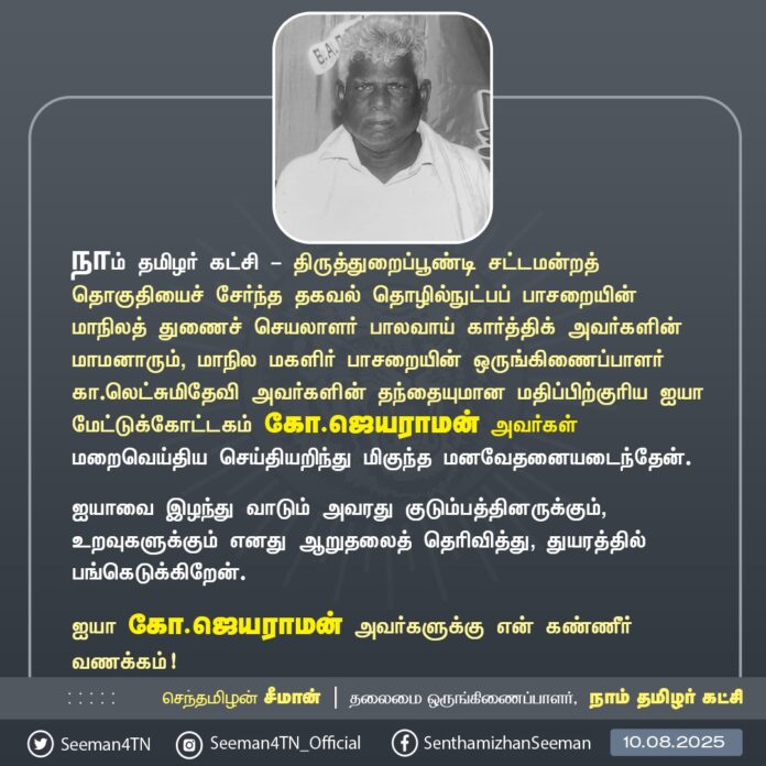 நாம் தமிழர் கட்சி - திருத்துறைப்பூண்டி சட்டமன்றத் தொகுதியைச் சேர்ந்த தகவல் தொழில்நுட்பப் பாசறையின் மாநிலத் துணைச் செயலாளர் பாலவாய் கார்த்திக் அவர்களின் மாமனாரும், மாநில மகளிர் பாசறையின் ஒருங்கிணைப்பாளர் கா.லெட்சுமிதேவி அவர்களின் தந்தையுமான ஐயா மேட்டுக்கோட்டகம் கோ.ஜெயராமன் அவர்கள் மறைவுற்ற செய்தியறிந்து பெருந்துயரம் அடைந்தேன்.
ஐயாவை இழந்து வாடும் அவரது குடும்பத்தினருக்கும், உறவுகளுக்கும் எனது ஆறுதலைத் தெரிவித்து, துயரத்தில் பங்கெடுக்கிறேன்.
ஐயாவுக்கு என்னுடைய கண்ணீர் வணக்கம்!