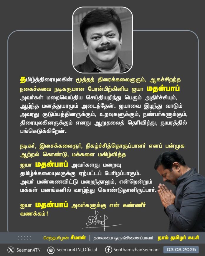 தமிழ்த்திரையுலகின் மூத்த திரைக்கலைஞரும், ஆகச்சிறந்த நகைச்சுவை நடிகருமான பேரன்பிற்கினிய ஐயா மதன்பாப் அவர்கள் மறைவெய்திய செய்தியறிந்து பெரும் அதிர்ச்சியும், ஆழ்ந்த மனத்துயரமும் அடைந்தேன்.
ஐயாவை இழந்து வாடும் அவரது குடும்பத்தினருக்கும், உறவுகளுக்கும், நண்பர்களுக்கும், திரையுலகினருக்கும் எனது ஆறுதலைத் தெரிவித்து, துயரத்தில் பங்கெடுக்கிறேன்.
நடிகர், இசைக்கலைஞர், நிகழ்ச்சித்தொகுப்பாளர் எனப் பன்முக ஆற்றல் கொண்டு, மக்களை மகிழ்வித்த ஐயா மதன் பாப் அவர்களது மறைவு தமிழ்க்கலையுலகுக்கு ஏற்பட்டப் பேரிழப்பாகும். அவர் மண்ணைவிட்டு மறைந்தாலும், என்றென்றும் மக்கள் மனங்களில் வாழ்ந்து கொண்டுதானிருப்பார்.
ஐயா மதன்பாப் அவர்களுக்கு என் கண்ணீர் வணக்கம்!