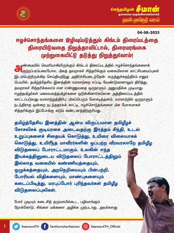 ஈழச்சொந்தங்களை இழிவுப்படுத்தும் கிங்டம் திரைப்படத்தைத் திரையிடுவதை நிறுத்தாவிட்டால், திரையரங்கை முற்றுகையிட்டு தடுத்து நிறுத்துவோம்!
அண்மையில் வெளியாகியிருக்கும் கிங்டம் திரைப்படத்தில் ஈழச்சொந்தங்களைக் குற்றப்பரம்பரைபோல, மிகத் தவறாகச் சித்தரிக்கும் வகையிலான காட்சியமைப்புகள் இடம்பெற்றிருக்கிற செய்தியறிந்து அதிர்ச்சியடைந்தேன். கருத்துச்சுதந்திரம் எனும் பெயரில், தமிழ்த்தேசிய இனத்தின் வரலாற்றை எப்படி வேண்டுமானாலும் திரித்து, தவறாகச் சித்தரிக்கலாம் என எண்ணுவதை ஒருநாளும் அனுமதிக்க முடியாது. ஈழத்தமிழர்கள் மலையகத்தமிழர்களை ஒடுக்கினார்களென அத்திரைப்படத்தில் காட்டப்படுவது வரலாற்றுத்திரிபு; மிகப்பெரும் மோசடித்தனம். வரலாற்றில் ஒருநாளும் நடந்திராத ஒன்றை நடந்ததாகக் காட்டி, ஈழச்சொந்தங்களை மிக மோசமாகச் சித்தரிக்கும் இப்போக்கு கடும் கண்டனத்திற்குரியது.
தமிழ்த்தேசிய இனத்தின் ஆன்ம விருப்பமான தமிழீழச் சோசலிசக் குடியரசை அடைவதற்கு இரத்தம் சிந்தி, உடல் உறுப்புகளைச் சிதையக் கொடுத்து, உயிரை விலையாகக் கொடுத்து, உயிரீந்த மாவீரர்களின் ஒப்பற்ற வீரவரலாறே தமிழீழ விடுதலைப் போராட்டமாகும். உலகின் எந்த இயக்கத்தினுடைய விடுதலைப் போராட்டத்திலும் இல்லாத வகையில் கண்ணியத்தையும், ஒழுக்கத்தையும், அறநெறியையும் பின்பற்றி, போரியல் விதிகளையும், மாண்புகளையும் கடைப்பிடித்து, மரபுப்போர் புரிந்தவர்கள் தமிழீழ விடுதலைப்புலிகள். போர் முடியும் கடைசித் தருவாயில்கூட, பழிவாங்கும் நோக்கோடு, சிங்கள மக்களை அழிக்க முற்படாது, அவர்களது குடியிருப்புகள் மீது தாக்குதல் நிகழ்த்த முனையாது, இறுதிவரை அறம்சார்ந்து நின்ற வீரமறவர்கள் விடுதலைப்புலிகள். சிங்கள இராணுவமானது, தமிழர்களது குடியிருப்புகள், வழிபாட்டுத்தலங்கள், மருத்துவமனைகள், பள்ளிக்கூடங்கள் என தமிழ் மக்கள் வாழ்விடங்களின் மீது வான்வழித்தாக்குதல் தொடுத்தது; தடைசெய்யப்பட்ட நச்சுக்குண்டுகளையும், கொத்துக் குண்டுகளையும் வீசி, தமிழின மக்களைப் பச்சைப்படுகொலை செய்தது. பல்லாயிரக்கணக்கான தமிழ்ப்பெண்களைப் பாலியல் வன்கொடுமைக்கு உள்ளாக்கி, தமிழர் நிலங்களை அபகரித்து, தமிழர் தேசத்தை சுடுகாடாக்கி, இனவெறியின் கோரத்தாண்டவத்தைக் கட்டவிழ்த்துவிட்டது சிங்கள அரசு. எவ்விதப் போர் நெறிமுறையையும் பின்பற்றாது, இனஅழிப்பு நோக்கில் செய்யப்பட்ட அத்தாக்குதல்களின் மூலம், ஏறக்குறைய 2 இலட்சம் மக்களை மொத்தமாய் கொன்றுகுவித்தது சிங்கள இனவாத அரசும், அதன் இராணுவமும்.
ஈழப்போர் முடிந்து 15 ஆண்டுகளைக் கடந்தும், தமிழினத்தின் கோர இனப்படுகொலைக்கு இதுவரை நீதி கிடைக்கவில்லை. ஐ.நா. மன்றமும், சர்வதேச அரங்கும் தமிழர்களுக்கு எவ்விதத் தீர்வையும் பெற்றுத் தர முன்வரவில்லை. இனப்படுகொலை செய்திட்ட சிங்கள ஆட்சியாளர்கள் மீது தலையீடற்ற பன்னாட்டு போர்க்குற்ற விசாரணை நடத்தக்கோரியும், ஈழச்சொந்தங்களிடம் தனிநாடாகப் பிரிந்து செல்வதற்கான ஒரு பொதுவாக்கெடுப்பை நடத்தக் கோரியுமாக பன்னாட்டு மன்றத்தில் நீதிகேட்டு, தமிழின மக்கள் இன்றளவும் போராடிக் கொண்டிருக்கிறோம். எம்மினத்துக்கு இழைக்கப்பட்ட கொடும் அநீதியை, எம்மினத்தின் இனப்படுகொலையை உலகரங்கில் எடுத்துரைத்து, எமது தரப்பு நியாயங்களை மற்ற தேசிய இனங்களுக்கு மெல்ல மெல்லக் கடத்திக் கொண்டிருக்கும் இவ்வேளையில், எம்மினத்தின் மாண்பையும், ஈழச்சொந்தங்களின் வலியையும் இழிவுப்படுத்தும் வகையிலான காட்சிகளைக் கொண்டுள்ள கிங்டம் திரைப்படத்தை தமிழ் மண்ணில் ஒருபோதும் ஏற்க முடியாது. தமிழ்த்தேசியத் தலைவர் மேதகு வே.பிரபாகரன் அவர்களையும், மாவீரர் தெய்வங்களான விடுதலைப்புலிகளையும், எம்மினத்தின் வீரம்செறிந்த விடுதலைப்போராட்டத்தையும், எங்கள் தொப்புள்கொடி உறவுகளான ஈழச்சொந்தங்களையும் கொச்சைப்படுத்தும் எதுவொன்றையும் ஒருநாளும் சகித்துக் கொள்ள முடியாது.
ஆகவே, ஈழச்சொந்தங்களை இழிவுப்படுத்தும் வகையில் உருவாக்கப்பட்ட கிங்டம் திரைப்படத்தை தமிழர்களின் உணர்வுகளுக்கு மதிப்பளிக்கும்வகையில் தமிழ்நாட்டின் திரையரங்குகளில் திரையிடுவதை முற்றாக நிறுத்த வேண்டுமென நாம் தமிழர் கட்சி சார்பாக வலியுறுத்துகிறேன். அதனைச் செய்யத் தவறும்பட்சத்தில், திரையரங்குகளை முற்றுகையிட்டு, அத்திரைப்படத்தைத் தடுத்து நிறுத்துவோமென எச்சரிக்கிறேன்.
- செந்தமிழன் சீமான்
தலைமை ஒருங்கிணைப்பாளர்
நாம் தமிழர் கட்சி