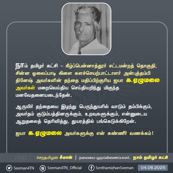 நாம் தமிழர் கட்சி - கீழ்ப்பென்னாத்தூர் சட்டமன்றத் தொகுதி, சின்ன ஓலைப்பாடி கிளையைச் சேர்ந்த களச்செயற்பாட்டாளர் அன்புத்தம்பி தினேஷ் அவர்களின் தந்தை மதிப்பிற்குரிய ஐயா க.ஏழுமலை அவர்கள் மறைவெய்திய செய்தியறிந்து மிகுந்த மனவேதனையடைந்தேன்.
ஆருயிர் தந்தையை இழந்து பெருந்துயரில் வாடும் தம்பிக்கும் அவர்தம் குடும்பத்தினருக்கும், உறவுகளுக்கும், என்னுடைய ஆறுதலைத் தெரிவித்து, துயரத்தில் பங்கெடுக்கிறேன்.
ஐயா க.ஏழுமலை அவர்களுக்கு என் கண்ணீர் வணக்கம்!