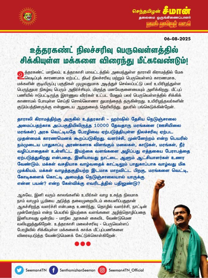 உத்தரகண்ட் நிலச்சரிவு பெருவெள்ளத்தில் சிக்கியுள்ள மக்களை விரைந்து மீட்க வேண்டும்!
உத்தரகண்ட் மாநிலம், உத்தரகாசி மாவட்டத்தில், அமைந்துள்ள தாராலி கிராமத்தில் மேக வெடிப்புக் காரணமாக ஏற்பட்ட திடீர் நிலச்சரிவு மற்றும் பெருவெள்ளம் காரணமாக, மக்களின் குடியிருப்பு பகுதிகள் முழுவதுமாக அடித்துச் செல்லப்பட்டு பலர் உயிரிழந்துள்ள பெருந்துயர நிகழ்வு பெரும் அதிர்ச்சியும், மிகுந்த மனவேதனையையும் அளிக்கிறது. மீட்புப் பணியில் ஈடுபட்டிருந்த இராணுவ வீரர்கள் உட்பட மேலும் பலர் பெருவெள்ளத்தில் சிக்கிக் காணாமல் போயுள்ள செய்தி சொல்லொணா துயரத்தைத் தருகின்றது. உயிரிழந்தவர்களின் குடும்பத்தினருக்கு என்னுடைய ஆறுதலைத் தெரிவித்து, துயரில் பங்கெடுக்கின்றேன்.
தாராலி கிராமத்திற்கு அருகில் உத்தரகாசி - ஹர்ஷில் தேசிய நெடுஞ்சாலை அமைப்பதற்காக அப்பகுதியிலிருந்த 10000 தேவதாரு மரங்களை (ஊசியிலை மரங்கள்) அரசு வெட்டியதே பேரழிவை ஏற்படுத்தியுள்ள நிலச்சரிவு ஏற்பட முதன்மைக் காரணமெனக் கூறப்படுகிறது. வளர்ச்சி, முன்னேற்றம் என்ற பெயரில் நம்முடைய பாதுகாப்பு அரண்களாக விளங்கும் மலைகள், காடுகள், மரங்கள், நீர் வழிப்பாதைகள் உள்ளிட்ட இயற்கை வளங்களை அழிப்பது எத்தகைய பேராபத்தை ஏற்படுத்துகிறது என்பதை, இனியாவது நாட்டை ஆளும் ஆட்சியாளர்கள் உணர வேண்டும்.
மக்கள் வசதியாக வாழ்வதைக் காட்டிலும் பாதுகாப்பாக வாழ்வது மிக முக்கியம். மக்கள் வாழத்தகுதியற்ற இடமாக மாறவிட்ட பிறகு, மரங்களை வெட்டி, கோடிகளைக் கொட்டி அமைத்த நெடுஞ்சாலையால் யாருக்கு என்ன பயன்? என்ற கேள்விக்கு எவரிடத்தில் பதிலுண்டு?
ஆகவே, இனி வரும் காலங்களில் உயிர்கள் வாழ உகந்த நிலமாக நாம் வாழும் பூமியை அடுத்த தலைமுறையிடம் கையளிப்பதுதான் ஆகச்சிறந்த வளர்ச்சி என்பதை உணர்ந்து, தொழில் வளர்ச்சி, நாட்டின் முன்னேற்றம் என்ற பெயரில் இயற்கை வளங்களை அழித்தொழிப்பதை இனியாவது ஒன்றிய-மாநில அரசுகள் கைவிட வேண்டுமென வலியுறுத்துகிறேன். உத்தரகாசி மலைச்சரிவு – பெருவெள்ளப் பேரழிவில் சிக்கியுள்ள மக்களைக் காக்க மீட்புப்பணிகளை விரைவுபடுத்த வேண்டுமெனக் கேட்டுக்கொள்கிறேன்.
- செந்தமிழன் சீமான்
தலைமை ஒருங்கிணைப்பாளர்
நாம் தமிழர் கட்சி
Rescue the People Trapped in the Uttarakhand Landslide and Flood Disaster Immediately!
The sudden landslide and massive floods caused by a cloudburst in Tharali village, located in Uttarkashi district of Uttarakhand, have completely swept away residential areas, resulting in a tragic loss of lives. This devastating incident has deeply shocked and saddened me. The news that many, including army personnel involved in rescue operations, are missing in the flood adds to the unbearable grief. I extend my heartfelt condolences to the families of those who lost their lives and share in their sorrow.
It is being reported that the felling of 10,000 deodar trees (pine species) near Tharali village for the construction of the Uttarkashi–Harsil national highway is the primary reason behind this catastrophic landslide. In the name of development and progress, the destruction of our natural defenses — mountains, forests, trees, and waterways — is leading to grave disasters. It is high time the ruling authorities of this country realized the irreversible damage this causes.
More than living comfortably, it is crucial that people live safely. After turning a place uninhabitable for people, what use is a highway built by felling forests and spending crores of rupees? Who can truly answer this question?
Therefore, I strongly urge both the Union and State governments to abandon their practice of destroying natural resources in the name of industrial growth and national progress. True development lies in preserving the earth as a livable space for future generations. I appeal for immediate acceleration of rescue operations to save those who are still trapped in the Uttarkashi landslide and flood disaster.