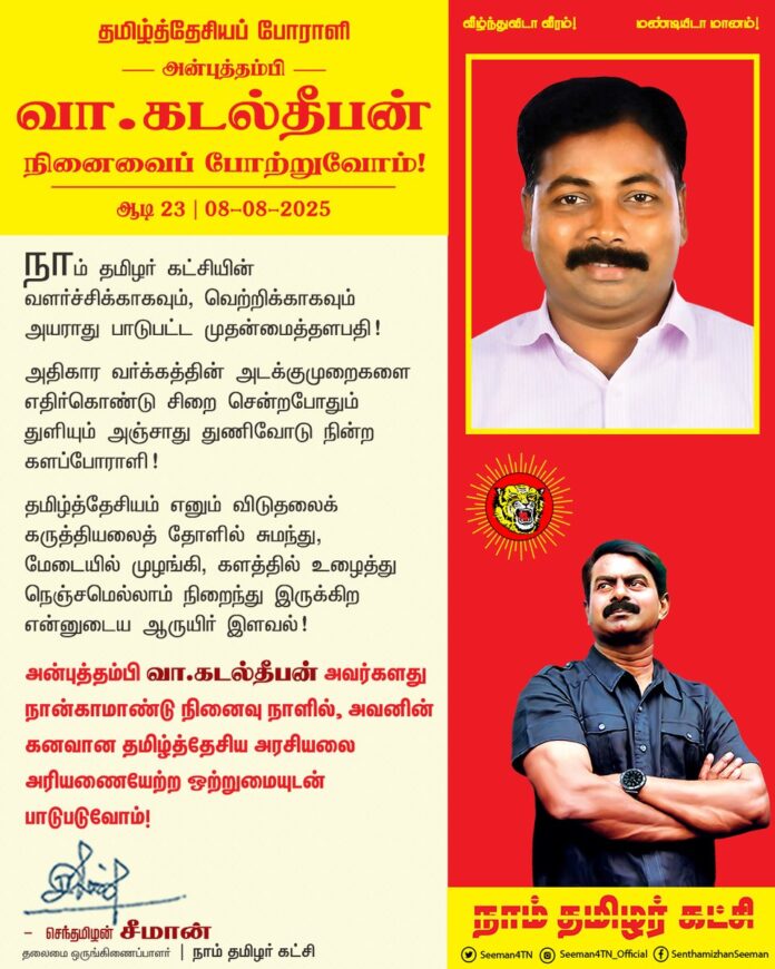 நாம் தமிழர் கட்சியின் வளர்ச்சிக்காகவும், வெற்றிக்காகவும் அயராது பாடுபட்ட முதன்மைத்தளபதி!
அதிகார வர்க்கத்தின் அடக்குமுறைகளை எதிர்கொண்டு சிறை சென்றபோதும் துளியும் அஞ்சாது துணிவோடு நின்ற களப்போராளி!
தமிழ்த்தேசியம் எனும் விடுதலைக் கருத்தியலைத் தோளில் சுமந்து, மேடையில் முழங்கி, களத்தில் உழைத்து நெஞ்சமெல்லாம் நிறைந்து இருக்கிற என்னுடைய ஆருயிர் இளவல்!
என் அன்புத்தம்பி வா.கடல்தீபன் அவர்களது நான்காமாண்டு நினைவு நாளில், அவனின் கனவான தமிழ்த்தேசிய அரசியலை அரியணையேற்ற ஒற்றுமையுடன் பாடுபடுவோம்.