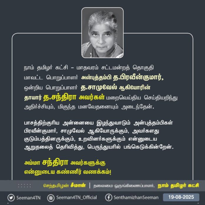 நாம் தமிழர் கட்சி - மாதவரம் சட்டமன்றத் தொகுதி,
மாவட்டப் பொறுப்பாளர் அன்புத்தம்பி த.பிரவீன்குமார், ஒன்றியப் பொறுப்பாளர் த.சாமுவேல் ஆகியோரின்
தாயார் த.சந்திரா அவர்கள் மறைவெய்திய செய்தியறிந்து அதிர்ச்சியும், மிகுந்த மனவேதனையும் அடைந்தேன்.
பாசத்திற்குரிய அன்னையை இழந்துவாடும் அன்புத்தம்பிகள் பிரவீன்குமார், சாமுவேல் ஆகியோருக்கும், அவர்களது குடும்பத்தினருக்கும், உறவினர்களுக்கும் என்னுடைய ஆறுதலைத் தெரிவித்து, பெருந்துயரில் பங்கெடுக்கின்றேன்.
அம்மா சந்திரா அவர்களுக்கு
என்னுடைய கண்ணீர் வணக்கம்!
