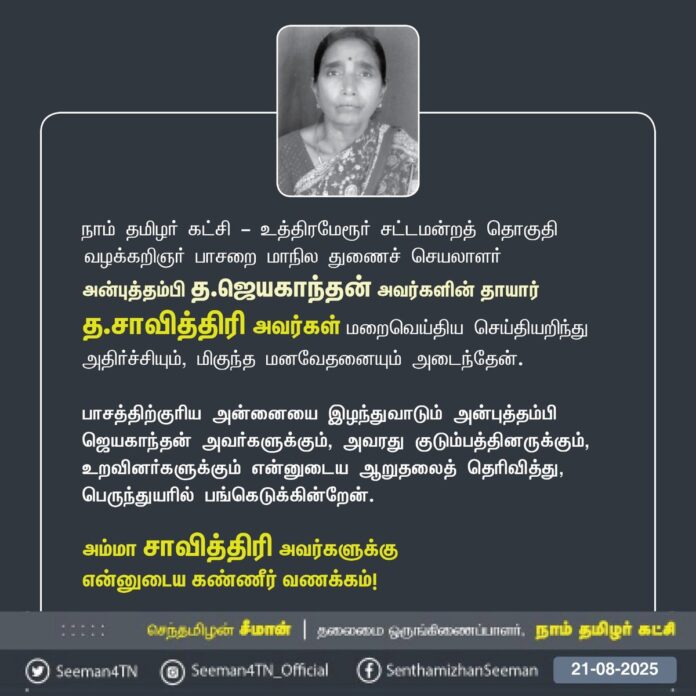 நாம் தமிழர் கட்சி - உத்திரமேரூர் சட்டமன்றத் தொகுதி
வழக்கறிஞர் பாசறை மாநில துணைச் செயலாளர் அன்புத்தம்பி த.ஜெயகாந்தன் அவர்களின் தாயார்
த.சாவித்திரி அவர்கள் மறைவெய்திய செய்தியறிந்து அதிர்ச்சியும், மிகுந்த மனவேதனையும் அடைந்தேன்.
பாசத்திற்குரிய அன்னையை இழந்துவாடும் அன்புத்தம்பி ஜெயகாந்தன் அவர்களுக்கும், அவரது குடும்பத்தினருக்கும், உறவினர்களுக்கும் என்னுடைய ஆறுதலைத் தெரிவித்து, பெருந்துயரில் பங்கெடுக்கின்றேன்.
அம்மா சாவித்திரி அவர்களுக்கு
என்னுடைய கண்ணீர் வணக்கம்!
