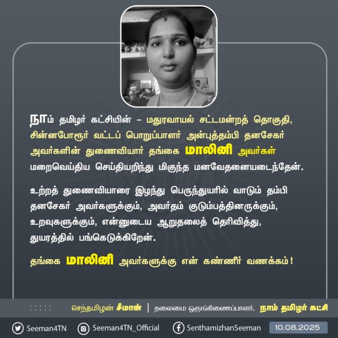 நாம் தமிழர் கட்சியின் மதுரவாயல் சட்டமன்றத் தொகுதி, சின்னபோரூர் வட்டப் பொறுப்பாளர் அன்புத்தம்பி தனசேகர் அவர்களின் துணைவியார் தங்கை மாலினி அவர்கள் மறைவெய்திய செய்தியறிந்து மிகுந்த மனவேதனையடைந்தேன்.
உற்றத் துணைவியாரை இழந்து பெருந்துயரில் வாடும் தம்பி தனசேகர் அவர்களுக்கும், அவர்தம் குடும்பத்தினருக்கும், உறவுகளுக்கும், என்னுடைய ஆறுதலைத் தெரிவித்து, துயரத்தில் பங்கெடுக்கிறேன்.
தங்கை மாலினி அவர்களுக்கு என் கண்ணீர் வணக்கம்!