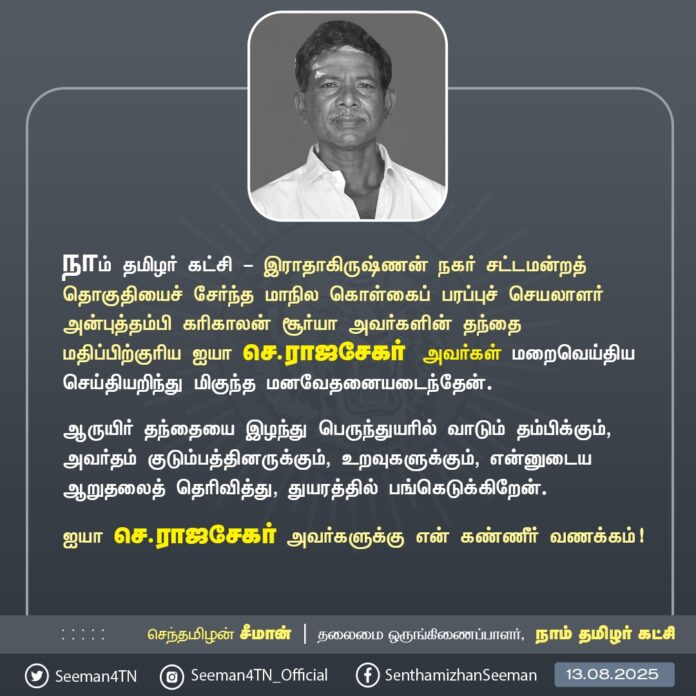 நாம் தமிழர் கட்சி - இராதாகிருஷ்ணன் நகர் சட்டமன்றத் தொகுதியைச் சேர்ந்த மாநில கொள்கைப் பரப்புச் செயலாளர் அன்புத்தம்பி கரிகாலன் சூர்யா அவர்களின் தந்தை மதிப்பிற்குரிய ஐயா செ.ராஜசேகர் அவர்கள் மறைவெய்திய செய்தியறிந்து மிகுந்த மனவேதனையடைந்தேன்.
ஆருயிர் தந்தையை இழந்து பெருந்துயரில் வாடும் தம்பிக்கும், அவர்தம் குடும்பத்தினருக்கும், உறவுகளுக்கும், என்னுடைய ஆறுதலைத் தெரிவித்து, துயரத்தில் பங்கெடுக்கிறேன்.
ஐயா செ.ராஜசேகர் அவர்களுக்கு என் கண்ணீர் வணக்கம்!