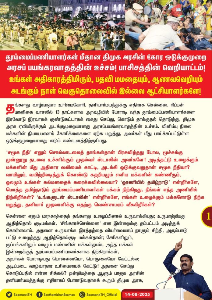 தூய்மைப்பணியாளர்கள் மீதான திமுக அரசின் கோர ஒடுக்குமுறை அரசப்பயங்கரவாதத்தின் உச்சம்! பாசிசத்தின் வெறியாட்டம்! உங்கள் அதிகாரத்திமிரும், பதவி மமதையும், ஆணவவெறியும் அடங்கும் நாள் வெகுதொலைவில் இல்லை ஆட்சியாளர்களே!
@mkstalin @PriyarajanDMK @Subramanian_ma @supriyasahuias @TThenarasu @MMathiventhan @chennaicorp @KN_NEHRU
தங்களது வாழ்வாதார உரிமைகோரி, தனியார்மயத்துக்கு எதிராக சென்னை, ரிப்பன் மாளிகை வாசலில் 13 நாட்களாக அறவழியில் போராடி வந்த தூய்மைப்பணியாளர்களை இரவோடு இரவாகக் குண்டுகட்டாகக் கைதுசெய்து, கொடும் தாக்குதல் தொடுத்து, திமுக அரசு ஏவியிருக்கும் அடக்குமுறையானது அரசப்பயங்கரவாதத்தின் உச்சம். விளிம்பு நிலை மக்களின் நியாயமானக் கோரிக்கைகளை ஏற்க மறுத்து, அவர்கள் மீது பாய்ச்சப்பட்டுள்ள ஒடுக்குமுறையானது கடும் கண்டனத்திற்குரியது. ‘சமூக நீதி’ எனும் சொல்லாடலைத் தாங்கள்தான் பிரசவித்தது போல, மூச்சுக்கு முன்னூறு தடவை உச்சரிக்கும் முதல்வர் ஸ்டாலின் அவர்களே! அடித்தட்டு உழைக்கும் மக்களின் மீது அதிகார வலிமைக் காட்டி, அடக்கி ஒடுக்குவதுதான் சமூக நீதியா? வாயிலும், வயிற்றிலடித்துக் கொண்டு கதறியழும் எளிய மக்களின் கண்ணீரும், ஓலமும் உங்கள் கல்மனதைக் கரைக்க வில்லையா? ‘ஓரணியில் தமிழ்நாடு’ என்றீர்களே, மொத்த தமிழ்நாடும் தூய்மைப்பணியாளர்கள் பக்கம் நிற்கிறது. நீங்கள் எந்த அணியில் நிற்கிறீர்கள்? ‘உங்களுடன் ஸ்டாலின்’ என்றீர்களே, எங்கள் உழைக்கும் மக்களோடு நிற்க மறுத்து, தனியார் முதலாளிக்கு எதற்கு வெண்சாமரம் வீசுகிறீர்கள்?
சென்னை எனும் மாநகரத்தைத் தங்களது உழைப்பினால் உருவாக்கியது; உருமாற்றியது ஆதித்தொல் குடிமக்கள். ‘சிங்காரச்சென்னை’ என இன்றைக்கு தம்பட்டம் அடித்துக் கொள்ளலாம். அதனை உருவாக்க இரத்தத்தை வியர்வையாய் நாளும் சிந்தி, அரும்பாடு பட்டு உழைத்தது ஆதித்தொல்குடி மக்கள்தான்; சேரிகளிலும், குப்பங்களிலும் வாழும் மண்ணின் மக்கள்தான். அந்த மக்கள் இன்றைக்குத் தூய்மைப்பணியாளர்களாக நிற்கிறார்கள். அவர்கள் போராடியது பொன்னையோ, பொருளையோ கேட்டல்ல; அடிப்படை வாழ்வாதார உரிமையைக் கேட்டு! அதனை செய்துகொடுப்பதில் என்ன சிக்கல்? ஒன்றியத்தை ஆளும் பாஜக அரசின் தனியார்மயத்துக்கு எதிராகப் போராடுவதாகக் கூறும் திமுக அரசு, தமிழ்நாட்டில் தூய்மைப்பணியைத் தனியார்மயமாக்குவதற்காக இந்தளவுக்கு வரிந்துகட்டுவது ஏன்? இதுதான் உங்கள் திராவிட மாடல் ஆட்சியா? போராடும் தூய்மைப்பணியாளர்களை ஏறெடுத்தும் பாராத உங்களுக்குக் கம்யூனிசம், சோசலிசம் குறித்தெல்லாம் பேசுவதற்குக் கூச்சமாக இல்லையா? மானக்கேடு! ‘ரோம் நகரம் பற்றி எரியும்போது நீரோ மன்னன் பிடில் வாசித்தது’ போல, மக்கள் அங்கே அல்லாடிக் கொண்டிருக்கும் வேளையில், திரைப்படம் பார்த்துப் பொழுதுபோக்குவது ஒரு முதல்வருக்கு அழகா? இழிநிலை!
தூய்மைப்பணியாளர்களைக் கைதுசெய்து, 8 வெவ்வேறு இடங்களில் இரவோடு இரவாக அடைத்து வைத்து, அடித்துத் துன்புறுத்தியது எல்லாம் பாசிசத்தின் வெறியாட்டம் இல்லையா? கைதுசெய்யப்பட்டு 10 மணி நேரத்தைக் கடந்தும் காவலில் வைத்திருப்பது சட்டத்துக்குப் புறம்பானது இல்லையா? போராட்டக்களத்தில் இருந்த சமூகச் செயற்பாட்டாளர்களான தங்கைகள் வளர்மதி மற்றும் நிலவுமொழி செந்தாமரை ஆகியோரை மிக மோசமாக அடித்துச் சித்ரவதை செய்ததில், நிலவுமொழிக்கு கை உடைந்திருப்பதும், வளர்மதி மயக்க நிலையில் இருப்பதுமான செய்திகள் வருகிறதென்றால் இங்கு நடப்பது மக்களாட்சியா? ஈவிரக்கமற்ற காட்டாட்சியா? பேரவலம்!
தூய்மைப்பணியாளர்களோடு ஒன்றாக அமர்ந்து உணவருந்தி, வேடமிட்டு நாடகமாடிய முத்துவேலர் கருணாநிதி ஸ்டாலின் அவர்கள், அடித்தட்டு உழைக்கும் மக்கள் மீது செலுத்தியிருக்கும் அரச வன்முறை வெட்கக்கேடு இல்லையா? தனியார்மயத்துக்கு ஆதரவாகவும், தனியார் முதலாளிக்கு ஆதரவாகவும் மண்ணின் மக்கள் மீது தொடுக்கப்பட்ட இத்தகைய கோரத்தாக்குதல்கள் திமுகவின் கொடுங்கோல் ஆட்சிக்கு முடிவுரை எழுதும் என்பது திண்ணம். திராவிட மாடலெனக் கூறி, அடக்குமுறை ஆட்சியைக் கட்டவிழ்த்துவிடும் ஆட்சியாளர்களே! உங்கள் அதிகாரத்திமிரும், பதவி மமதையும், ஆணவவெறியும் அடங்கும் நாள் வெகுதொலைவில் இல்லை!
கைதுசெய்யப்பட்ட தூய்மைப்பணியாளர்களை எவ்வித வழக்குகளுமின்றி, உடனடியாக விடுவிக்க வேண்டுமெனவும், அவர்களது நியாயமான கோரிக்கைகளை ஏற்று, அவர்களது பணி நிலைப்பையும், வாழ்வாதாரத்தையும் உறுதிசெய்ய வேண்டுமெனவும் வலியுறுத்துகிறேன். அதனைச் செய்யத் தவறும்பட்சத்தில், வரும் ஆண்டில் நடக்கும் சட்டமன்றத் தேர்தலில் மக்கள் தக்கப் பாடத்தைப் புகட்டுவார்களென எச்சரிக்கிறேன்.
- செந்தமிழன் சீமான்
தலைமை ஒருங்கிணைப்பாளர்
நாம் தமிழர் கட்சி