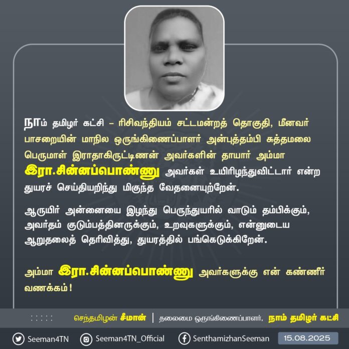 நாம் தமிழர் கட்சி - ரிசிவந்தியம் சட்டமன்றத் தொகுதி, மீனவர் பாசறையின் மாநில ஒருங்கிணைப்பாளர் அன்புத்தம்பி சுத்தமலை பெருமாள் இராதாகிருட்டிணன் அவர்களின் தாயார் அம்மா இரா.சின்னப்பொண்ணு அவர்கள் உயிரிழந்துவிட்டார் என்ற துயரச் செய்தியறிந்து மிகுந்த வேதனையுற்றேன்.
ஆருயிர் அன்னையை இழந்து பெருந்துயரில் வாடும் தம்பிக்கும், அவர்தம் குடும்பத்தினருக்கும், உறவுகளுக்கும், என்னுடைய ஆறுதலைத் தெரிவித்து, துயரத்தில் பங்கெடுக்கிறேன்.
அம்மா இரா.சின்னப்பொண்ணு அவர்களுக்கு என் கண்ணீர் வணக்கம்!