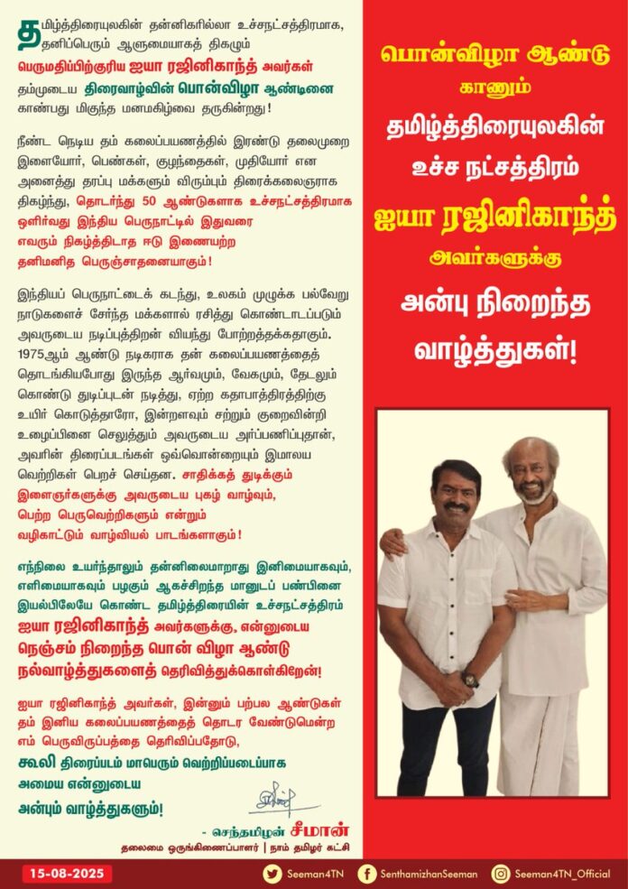 தமிழ்த்திரையுலகின் தன்னிகரில்லா உச்சநட்சத்திரமாக, தனிப்பெரும் ஆளுமையாகத் திகழும் பெருமதிப்பிற்குரிய ஐயா ரஜினிகாந்த் அவர்கள் தம்முடைய திரைவாழ்வின் பொன்விழா ஆண்டினை காண்பது மிகுந்த மனமகிழ்வை தருகின்றது!
நீண்ட நெடிய தம் கலைப்பயணத்தில்
இரண்டு தலைமுறை இளையோர், பெண்கள், குழந்தைகள், முதியோர் என அனைத்து தரப்பு மக்களும் விரும்பும் திரைக்கலைஞராக திகழ்ந்து, தொடர்ந்து 50 ஆண்டுகளாக
உச்சநட்சத்திரமாக ஒளிர்வது இந்தியப் பெருநாட்டில் இதுவரை எவரும் நிகழ்த்திடாத ஈடு இணையற்ற தனிமனித பெருஞ்சாதனையாகும்!
இந்தியப் பெருநாட்டைக் கடந்து, உலகம் முழுக்க பல்வேறு நாடுகளைச் சேர்ந்த மக்களால் ரசித்து கொண்டாடப்படும் அவருடைய நடிப்புத்திறன் வியந்து போற்றத்தக்கதாகும்.
1975 ஆம் ஆண்டு நடிகராக தனது கலைப்பயணத்தை தொடங்கியபோது இருந்த ஆர்வமும், வேகமும், தேடலும் கொண்டு துடிப்புடன் நடித்து, ஏற்ற கதாபாத்திரத்திற்கு உயிர் கொடுத்தாரோ, இன்றளவும் சற்றும் குறைவின்றி உழைப்பினைச் செலுத்தும் அவருடைய அர்ப்பணிப்புதான், அவரின் திரைப்படங்கள் ஒவ்வொன்றையும் இமாலய வெற்றிகள் பெறச் செய்தன. சாதிக்கத் துடிக்கும் இளைஞர்களுக்கு அவருடைய புகழ் வாழ்வும், பெற்ற பெருவெற்றிகளும் என்றும் வழிகாட்டும் வாழ்வியல் பாடங்களாகும்!
எந்நிலை உயர்ந்தாலும் தன்னிலை மாறாது இனிமையாகவும், எளிமையாகவும் பழகும் ஆகச்சிறந்த மானுடப் பண்பினை இயல்பிலேயே கொண்ட தமிழ்த்திரையின் உச்சநட்சத்திரம் ஐயா ரஜினிகாந்த் அவர்களுக்கு, என்னுடைய நெஞ்சம் நிறைந்த பொன்விழா ஆண்டு நல்வாழ்த்துகளைத் தெரிவித்துக்கொள்கிறேன்!
ஐயா ரஜினிகாந்த் அவர்கள், இன்னும் பற்பல ஆண்டுகள் தம் இனிய கலைப்பயணத்தைத் தொடர வேண்டுமென்ற எம் பெருவிருப்பத்தைத் தெரிவிப்பதோடு, 'கூலி' திரைப்படம் மாபெரும் வெற்றிப்படைப்பாக அமைய என்னுடைய அன்பும் வாழ்த்துகளும்!
@rajinikanth
