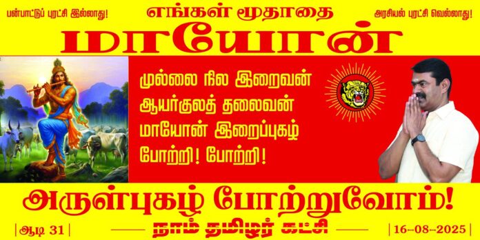 முல்லை நில இறைவன்!
ஆயர்குலத் தலைவன்!
எங்கள் மூதாதை
மாயோன் இறைப்புகழ் போற்றி! போற்றி!
பண்பாட்டுப் புரட்சி இல்லாது; அரசியல் புரட்சி வெல்லாது!
மாயோன் திருநாளையொட்டி, இன்று ஆடி 31 (16-08-2025) காலை 11 மணியளவில் நாம் தமிழர் கட்சியின் வீரத்தமிழர் முன்னணி சார்பாக கட்சித் தலைமை அலுவலகத்தில் மாயோன் பெருவிழா கொண்டாடப்படவிருக்கிறது.
மானத்தமிழரெல்லாம் மறக்காமல் கூடுவோம்!
நாம் தமிழர்!