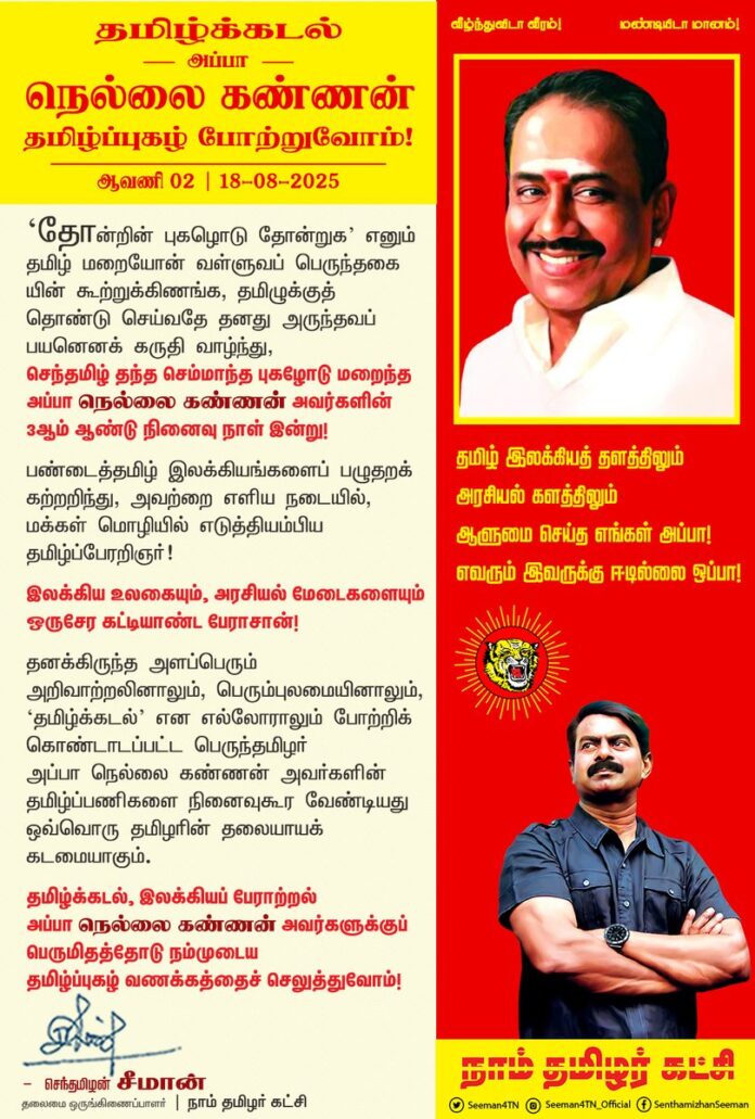 ‘தோன்றின் புகழொடு தோன்றுக’ எனும் தமிழ் மறையோன் வள்ளுவப் பெருந்தகையின் கூற்றுக்கிணங்க, தமிழுக்குத் தொண்டு செய்வதே தனது அருந்தவப் பயனெனக் கருதி வாழ்ந்து, செந்தமிழ் தந்த செம்மாந்த புகழோடு மறைந்த அப்பா நெல்லை கண்ணன் அவர்களின் 3ஆம் ஆண்டு நினைவுநாள் இன்று!
பண்டைத்தமிழ் இலக்கியங்களைப் பழுதறக் கற்றறிந்து, அவற்றை எளிய நடையில், மக்கள் மொழியில் எடுத்தியம்பிய தமிழ்ப்பேரறிஞர்!
இலக்கிய உலகையும், அரசியல் மேடைகளையும் ஒருசேர கட்டியாண்ட பேராசான்!
தனக்கிருந்த அளப்பெரும் அறிவாற்றலினாலும், பெரும்புலமையினாலும், ‘தமிழ்க்கடல்’ என எல்லோராலும் போற்றிக் கொண்டாடப்பட்ட பெருந்தமிழர் அப்பா நெல்லை கண்ணன் அவர்களின் தமிழ்ப்பணிகளை நினைவுகூர வேண்டியது ஒவ்வொரு தமிழரின் தலையாயக் கடமையாகும்.
தமிழ்க்கடல், இலக்கியப் பேராற்றல்
அப்பா நெல்லை கண்ணன் அவர்களுக்குப் பெருமிதத்தோடு நம்முடைய தமிழ்ப்புகழ் வணக்கத்தைச் செலுத்துவோம்!