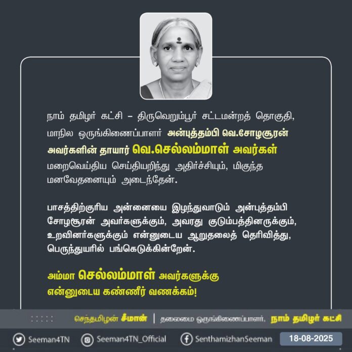 நாம் தமிழர் கட்சி - திருவெறும்பூர் சட்டமன்றத் தொகுதி, மாநில ஒருங்கிணைப்பாளர் அன்புத்தம்பி வெ.சோழசூரன் அவர்களின் தாயார் வெ.செல்லம்மாள் அவர்கள் மறைவெய்திய செய்தியறிந்து அதிர்ச்சியும், மிகுந்த மனவேதனையும் அடைந்தேன்.
பாசத்திற்குரிய அன்னையை இழந்துவாடும் அன்புத்தம்பி சோழசூரன் அவர்களுக்கும், அவரது குடும்பத்தினருக்கும், உறவினர்களுக்கும் என்னுடைய ஆறுதலைத் தெரிவித்து, பெருந்துயரில் பங்கெடுக்கின்றேன்.
அம்மா செல்லம்மாள் அவர்களுக்கு
என்னுடைய கண்ணீர் வணக்கம்!