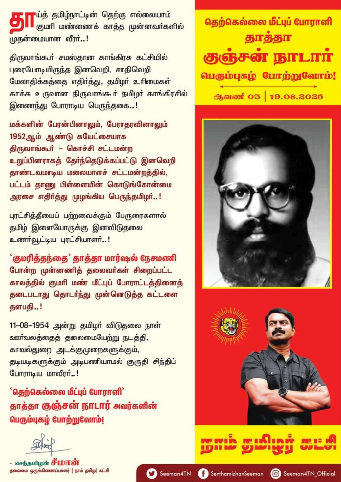 தாய்த் தமிழ்நாட்டின் தெற்கு எல்லையாம் குமரி மண்ணைக் காத்த முன்னவர்களில் முதன்மையான வீரர்..!
திருவாங்கூர் சமஸ்தான காங்கிரசு கட்சியில் புரையோடியிருந்த இனவெறி, சாதிவெறி மேலாதிக்கத்தை எதிர்த்து, தமிழர் உரிமைகள் காக்க உருவான திருவாங்கூர் தமிழர் காங்கிரசில் இணைந்து போராடிய பெருந்தகை..!
மக்களின் பேரன்பினாலும், பேராதரவினாலும் 1952ஆம் ஆண்டு சுயேட்சையாக திருவாங்கூர் - கொச்சி சட்டமன்ற உறுப்பினராகத் தேர்ந்தெடுக்கப்பட்டு இனவெறி தாண்டவமாடிய மலையாளச் சட்டமன்றத்தில், பட்டம் தாணு பிள்ளையின் கொடுங்கோன்மை அரசை எதிர்த்து முழங்கிய பெருந்தமிழர்..!
புரட்சித்தீயைப் பற்றவைக்கும் பேருரைகளால் தமிழ் இளையோருக்கு இனவிடுதலை உணர்வூட்டிய புரட்சியாளர்..!
'குமரித்தந்தை' தாத்தா மார்ஷல் நேசமணி போன்ற முன்னணித் தலைவர்கள் சிறைப்பட்ட காலத்தில் குமரி மண் மீட்புப் போராட்டத்தினைத் தடைபடாது தொடர்ந்து முன்னெடுத்த கட்டளை தளபதி..!
11-08-1954 அன்று தமிழர் விடுதலை நாள் ஊர்வலத்தைத் தலைமையேற்று நடத்தி, காவல்துறை அடக்குமுறைகளுக்கும், தடியடிகளுக்கும் அடிபணியாமல் குருதி சிந்திப் போராடிய மாவீரர்..!
'தெற்கெல்லை மீட்புப் போராளி' தாத்தா குஞ்சன் நாடார் அவர்களின் பெரும்புகழ் போற்றுவோம்!
நாம் தமிழர்!