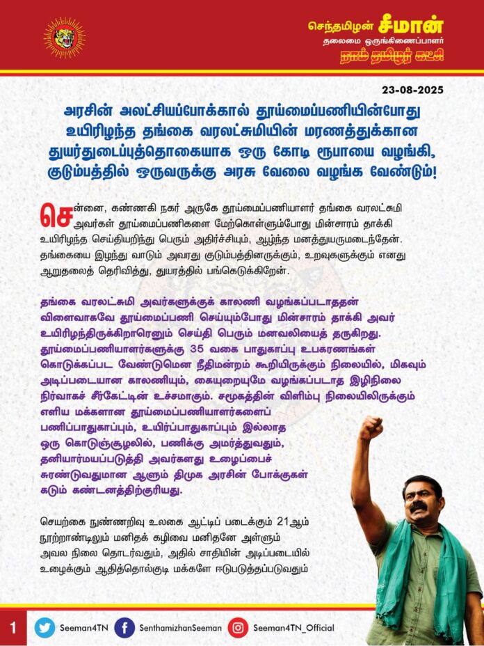 அரசின் அலட்சியப்போக்கால் தூய்மைப்பணியின்போது உயிரிழந்த தங்கை வரலட்சுமியின் மரணத்துக்கான துயர்துடைப்புத்தொகையாக ஒரு கோடி ரூபாயை வழங்கி, குடும்பத்தில் ஒருவருக்கு அரசு வேலை வழங்க வேண்டும்.
@CMOTamilnadu
@mkstalin
சென்னை, கண்ணகி நகர் அருகே தூய்மைப்பணியாளர் தங்கை வரலட்சுமி அவர்கள் தூய்மைப்பணிகளை மேற்கொள்ளும்போது மின்சாரம் தாக்கி உயிரிழந்த செய்தியறிந்து பெரும் அதிர்ச்சியும், ஆழ்ந்த மனத்துயருமடைந்தேன். தங்கையை இழந்து வாடும் அவரது குடும்பத்தினருக்கும், உறவுகளுக்கும் எனது ஆறுதலைத் தெரிவித்து, துயரத்தில் பங்கெடுக்கிறேன்.
தங்கை வரலட்சுமி அவர்களுக்குக் காலணி வழங்கப்படாததன் விளைவாகவே தூய்மைப்பணி செய்யும்போது மின்சாரம் தாக்கி அவர் உயிரிழந்திருக்கிறாரெனும் செய்தி பெரும் மனவலியைத் தருகிறது. தூய்மைப்பணியாளர்களுக்கு 35 வகை பாதுகாப்பு உபகரணங்கள் கொடுக்கப்பட வேண்டுமென நீதிமன்றம் கூறியிருக்கும் நிலையில், மிகவும் அடிப்படையான காலணியும், கையுறையுமே வழங்கப்படாத இழிநிலை நிர்வாகச் சீர்கேட்டின் உச்சமாகும். சமூகத்தின் விளிம்பு நிலையிலிருக்கும் எளிய மக்களான தூய்மைப்பணியாளர்களைப் பணிப்பாதுகாப்பும், உயிர்ப்பாதுகாப்பும் இல்லாத ஒரு கொடுஞ்சூழலில், பணிக்கு அமர்த்துவதும், தனியார்மயப்படுத்தி அவர்களது உழைப்பைச் சுரண்டுவதுமான ஆளும் திமுக அரசின் போக்குகள் கடும் கண்டனத்திற்குரியது. செயற்கை நுண்ணறிவு உலகை ஆட்டிப் படைக்கும் 21ஆம் நூற்றாண்டிலும் மனிதக் கழிவை மனிதனே அள்ளும் அவல நிலை தொடர்வதும், அதில் சாதியின் அடிப்படையில் உழைக்கும் ஆதித்தொல்குடி மக்களே ஈடுபடுத்தப்படுவதும் வெட்கக்கேடானது இல்லையா? இதுதான் குலத்தொழிலுக்கு எதிரான திமுக அரசின் முற்போக்குச்செயல்படா? மலக்குழி மரணங்களில் இந்தியாவிலேயே தமிழ்நாடுதான் முதலிடம் வகிக்கிறது என வெளிவரும் புள்ளிவிவரங்கள் ஒட்டுமொத்த மாநிலத்துக்குமான அவமானம் இல்லையா?
சமூகத்தைத் துப்புரவுசெய்து தூய்மைப்படுத்தும் தூய்மைப்பணியாளர்கள் மீது அடக்குமுறையைப் பாய்ச்சி, தனியார்மயத்தைத் திணிக்கும் திராவிட மாடல் அரசு, தங்கை வரலட்சுமியின் மரணத்திற்கு என்ன பதில் சொல்லப் போகிறது? ஏழை, எளிய மக்களின் உயிர்கள் அரசின் அலட்சியத்தால் பறிபோகும்போதெல்லாம் சில இலட்சங்களை வீசியெறிந்து மக்களின் வாயை மொத்தமாக மூடிவிடலாமென எண்ணுகிறதா? நீதிமன்றத்தின் உத்தரவெனக் கூறி, தூய்மைப்பணியாளர்களின் போராட்டத்தைக் கலைத்து, ஒடுக்குமுறையை ஏவிய ஆட்சியாளர் பெருமக்களே, தூய்மைப்பணியாளர்களுக்குச் செய்து கொடுக்கப்பட வேண்டிய அடிப்படை உரிமைகள் என நீதிமன்றம் கூறியது மட்டும் ஏன் உங்கள் செவிகளில் விழவில்லை? மனிதக் கழிவை மனிதனே அள்ளுவதற்குத் தடைவிதித்துச் சட்டமியற்றி, பத்தாண்டுகளுக்கு மேலாகியும் ஏன் இன்றுவரை அதனை நடைமுறைப்படுத்தவில்லை? சமூக நீதி எனும் சொல்லாடலைக் கூச்சமின்றி, மூச்சுக்கு முந்நூறு தடவை உச்சரிக்கும் மாண்புமிகு முதல்வர் ஐயா ஸ்டாலின் அவர்களே! இதுதான் நீங்கள் சமூக நீதியைக் கட்டிக் காக்கிற இலட்சணமா? விளிம்பு நிலை மக்களுக்காக ஆட்சி நடத்தும் அழகா? பேரவலம்!
ஆகவே, தூய்மைப்பணியில் ஈடுபடும்போதே இறந்துபோன தங்கை வரலட்சுமி அவர்களின் மரணத்துக்கான துயர்துடைப்பு நிதியாக 1 கோடி ரூபாய் வழங்க வேண்டுமெனவும், அவர்களது குழந்தைகளின் கல்விச்செலவை அரசே முழுமையாக ஏற்பதோடு, அவரது குடும்பத்தில் ஒருவருக்கு அரசு வேலை வழங்க வேண்டுமெனவும் ஆளும் திமுக அரசை நாம் தமிழர் கட்சி சார்பாக வலியுறுத்துகிறேன்.
- செந்தமிழன் சீமான்
தலைமை ஒருங்கிணைப்பாளர்
நாம் தமிழர் கட்சி