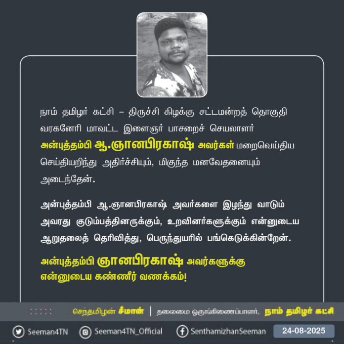 நாம் தமிழர் கட்சி - திருச்சி கிழக்கு சட்டமன்றத் தொகுதி வரகனேரி மாவட்ட இளைஞர் பாசறைச் செயலாளர் அன்புத்தம்பி ஆ.ஞானபிரகாஷ் அவர்கள் மறைவெய்திய செய்தியறிந்து அதிர்ச்சியும், மிகுந்த மனவேதனையும் அடைந்தேன்.
அன்புத்தம்பி ஆ.ஞானபிரகாஷ் அவர்களை இழந்து வாடும் அவரது குடும்பத்தினருக்கும், உறவினர்களுக்கும் என்னுடைய ஆறுதலைத் தெரிவித்து, பெருந்துயரில் பங்கெடுக்கின்றேன்.
அன்புத்தம்பி ஞானபிரகாஷ் அவர்களுக்கு
என்னுடைய கண்ணீர் வணக்கம்!