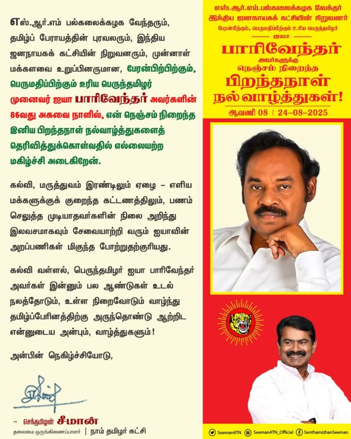 எஸ்.ஆர்.எம் பல்கலைக்கழக வேந்தரும், தமிழ்ப் பேராயத்தின் புரவலரும், இந்திய ஜனநாயகக் கட்சியின் நிறுவனரும், முன்னாள் மக்களவை உறுப்பினருமான, பேரன்பிற்பிற்கும், பெருமதிப்பிற்கும் உரிய பெருந்தமிழர் முனைவர் ஐயா பாரிவேந்தர் அவர்களின் 86வது அகவை நாளில், என் நெஞ்சம் நிறைந்த இனிய பிறந்தநாள் நல்வாழ்த்துகளைத் தெரிவித்துக்கொள்வதில் எல்லையற்ற மகிழ்ச்சி அடைகிறேன்.
கல்வி, மருத்துவம் இரண்டிலும் ஏழை - எளிய மக்களுக்குக் குறைந்த கட்டணத்திலும், பணம் செலுத்த முடியாதவர்களின் நிலை அறிந்து இலவசமாகவும் சேவையாற்றி வரும் ஐயாவின் அறப்பணிகள் மிகுந்த போற்றுதற்குரியது.
கல்வி வள்ளல், பெருந்தமிழர் ஐயா பாரிவேந்தர் அவர்கள் இன்னும் பல ஆண்டுகள் உடல் நலத்தோடும், உள்ள நிறைவோடும் வாழ்ந்து தமிழ்ப்பேரினத்திற்கு அருந்தொண்டு ஆற்றிட என்னுடைய அன்பும், வாழ்த்துகளும்!
@PaarivendharTR