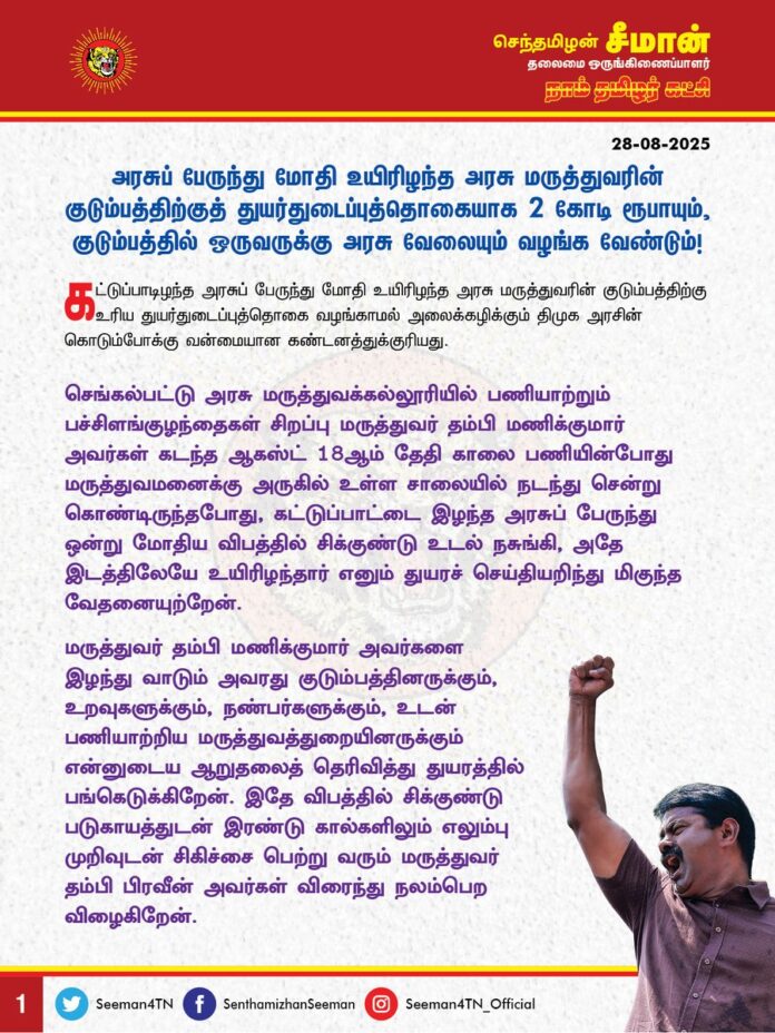 அரசுப் பேருந்து மோதி உயிரிழந்த அரசு மருத்துவரின் குடும்பத்திற்குத் துயர்துடைப்புத்தொகையாக 2 கோடி ரூபாயும், குடும்பத்தில் ஒருவருக்கு அரசு வேலையும் வழங்க வேண்டும்!
@CMOTamilnadu @mkstalin
கட்டுப்பாடிழந்த அரசுப் பேருந்து மோதி உயிரிழந்த அரசு மருத்துவரின் குடும்பத்திற்கு உரிய துயர்துடைப்புத்தொகை வழங்காமல் அலைக்கழிக்கும் திமுக அரசின் கொடும்போக்கு வன்மையான கண்டனத்துக்குரியது.
செங்கல்பட்டு அரசு மருத்துவக்கல்லூரியில் பணியாற்றும் பச்சிளங்குழந்தைகள் சிறப்பு மருத்துவர் தம்பி மணிக்குமார் அவர்கள் கடந்த ஆகஸ்ட் 18ஆம் தேதி காலை பணியின் போது மருத்துவமனைக்கு அருகில் உள்ள சாலையில் நடந்து சென்று கொண்டிருந்தபோது, கட்டுப்பாட்டை இழந்த அரசுப் பேருந்து ஒன்று மோதிய விபத்தில் சிக்குண்டு உடல் நசுங்கி, அதே இடத்திலேயே உயிரிழந்தார் எனும் துயரச் செய்தியறிந்து மிகுந்த வேதனையுற்றேன்.
மருத்துவர் தம்பி மணிக்குமார் அவர்களை இழந்து வாடும் அவரது குடும்பத்தினருக்கும், உறவுகளுக்கும், நண்பர்களுக்கும், உடன் பணியாற்றிய மருத்துவத்துறையினருக்கும் என்னுடைய ஆறுதலைத் தெரிவித்து துயரத்தில் பங்கெடுக்கிறேன்.
இதே விபத்தில் சிக்குண்டு படுகாயத்துடன் இரண்டு கால்களிலும் எலும்பு முறிவுடன் சிகிச்சை பெற்று வரும் மருத்துவர் தம்பி பிரவீன் அவர்கள் விரைந்து நலம்பெற விழைகிறேன்.
இது யார் குற்றம்? சாலையில் நடந்து சென்றது குற்றமா? தரமற்ற பழுதடைந்த அரசுப் பேருந்துகளை சாலையில் பயணிக்க விட்டு, மக்களின் உயிர்களைப் பறிக்கும் அரசின் குற்றமா? அரசின் அனைத்து துறைகளிலும் மலிந்துபோயுள்ள ஊழலால் அரசு நிர்வாகம் முற்று முழுதாகச் சீர்கெட்டு நிகழும் இதுபோன்ற விபத்துகளுக்குக் கூட தார்மீகப் பொறுப்பேற்று பாதிக்கப்பட்டவர்களுக்கு உரிய துயர்துடைப்பு உதவிகள் வழங்க மறுக்கும் திமுக அரசின் செயல் கொடுங்கோன்மையின் உச்சமாகும்.
கடந்த 2021ஆம் ஆண்டு செப்டம்பர் மாதம் புதுக்கோட்டை மாவட்டம், துடையூர் அருகே சுரங்கப் பாதையில், மழை வெள்ளம் தேங்கியது குறித்து எவ்வித முன்னெச்சரிக்கை அறிவிப்புப் பலகையும் தடுப்பும் வைக்கப்படாத நிலையில், மகிழுந்தில் சென்ற அரசு பெண் மருத்துவர் தங்கை சத்யா அவர்கள் நீரில் மூழ்கி உயிரிழந்தார். அதேஆண்டு, டிசம்பர் மாதம் மதுரை அரசு மருத்துவமனையில் குழந்தைகள் நல மருத்துவராகப் பணியாற்றிவந்த மருத்துவர் தம்பி கார்த்திகேயன் அவர்களின் மகிழுந்தை பரம்புபட்டி அருகே திருநெல்வேலியில் இருந்து மதுரை நோக்கி மிக மிஞ்சிய வேகத்தில் சென்ற அரசுப் பேருந்து ஒன்று வேகமாக உரசி ஒதுக்கித் தள்ளிவிட்டு நிற்காமல் சென்ற காரணத்தினால், விபத்து ஏற்பட்டு, நிகழ்விடத்திலேயே மருத்துவர் கார்த்திகேயன் உயிரிழந்துள்ளார். உயிரிழந்த இந்த இரண்டு அரசு மருத்துவர்களுக்கும் உரிய துயர்துடைப்புத் தொகையை இன்றளவும் வழங்காது காலந்தாழ்த்தி வருகின்றது திமுக அரசு.
மதுபோதை மீதான வெறியில் சட்டத்திற்குப் புறம்பாகக் கள்ளச்சாராயம் குடித்து உயிரிழந்தவர்களின் குடும்பத்திற்குத் துயர்துடைப்பு தொகையாக மக்கள் வரிப்பணத்தில் இருந்து ரூபாய் 10 இலட்சத்தை அள்ளித் தந்து, அவர்களின் குழந்தைகளின் கல்விச் செலவையும் ஏற்கும் இந்த 'திராவிட மாடல்' திமுக அரசு, மக்களின் உயிர்க் காக்கும் உன்னதப் பணியாற்றும் மருத்துவர்கள், அரசின் அலட்சியத்தால் நிகழும் விபத்துகளில் சிக்குண்டு உயிரிழந்தால் கூட அவர்களின் குடும்பத்திற்கு எவ்வித துயர்துடைப்பு உதவிகளையும் வழங்கமறுப்பது வெட்கக்கேடு.
அரசு மருத்துவர்களின் அர்ப்பணிப்புமிக்க சேவையை 'நலம் காக்கும் ஸ்டாலின்' என்று அரசியல் விளம்பரத்திற்குப் பயன்படுத்திக்கொள்ளும் முதல்வர் ஐயா ஸ்டாலின் அவர்கள், அரசு மருத்துவர்களின் நலன் காக்கும் கோரிக்கைகளை நிறைவேற்றுவது எப்போது?
மக்களுக்கு நோயற்ற வாழ்வளிக்க அரும்பணியாற்றும் அரசு மருத்துவர்களின் நல்வாழ்வைப் பாதுகாக்க வேண்டியதும், பேரிழப்புகளின் போது அவர்களின் குடும்பத்திற்கு உற்ற துணையாக நிற்க வேண்டியதும் ஆளும் அரசின் தார்மீகப் பொறுப்பும், கடமையுமாகும்.
எனவே, இனியும் காலம் கடத்தாமல் தமிழ்நாடு அரசு உயிரிழந்த மூன்று அரசு மருத்துவர்களின் குடும்பங்களுக்கும் இரண்டு கோடி ரூபாய் வீதம் துயர்துடைப்புத் தொகை வழங்க வேண்டும் எனவும், அவர்களது குடும்பங்களில் ஒருவருக்கு அரசு வேலை வழங்க வேண்டும் எனவும், படுகாயமடைந்த மருத்துவர் தம்பி பிரவீனுக்கு உரிய மருத்துவச் சிகிச்சையும், துயர் துடைப்பு நிதியும் வழங்க வேண்டும் எனவும் வலியுறுத்துகிறேன்.
- செந்தமிழன் சீமான்
தலைமை ஒருங்கிணைப்பாளர்
நாம் தமிழர் கட்சி
