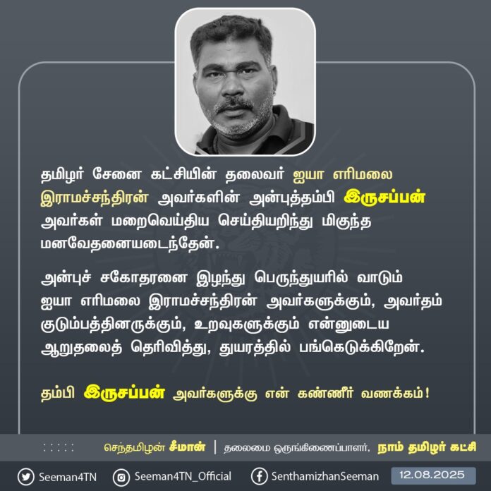 தமிழர் சேனை கட்சியின் தலைவர் ஐயா எரிமலை இராமச்சந்திரன் அவர்களின் அன்புத்தம்பி இருசப்பன் அவர்கள் மறைவெய்திய செய்தியறிந்து மிகுந்த மனவேதனையடைந்தேன்.
அன்புச் சகோதரனை இழந்து பெருந்துயரில் வாடும் ஐயா எரிமலை இராமச்சந்திரன் அவர்களுக்கும், அவர்தம் குடும்பத்தினருக்கும், உறவுகளுக்கும் என்னுடைய ஆறுதலைத் தெரிவித்து, துயரத்தில் பங்கெடுக்கிறேன்.
தம்பி இருசப்பன் அவர்களுக்கு என் கண்ணீர் வணக்கம்!