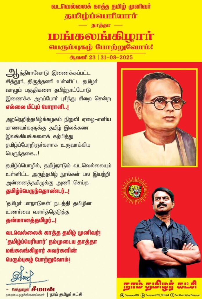 ஆந்திராவோடு இணைக்கப்பட்ட சித்தூர், திருத்தணி உள்ளிட்ட தமிழர் வாழும் பகுதிகளை தமிழ்நாட்டோடு இணைக்க அறப்போர் புரிந்து சிறை சென்ற எல்லை மீட்புப் போராளி..!
அறநெறித்தமிழ்க்கழகம் நிறுவி
ஏழை-எளிய மாணவர்களுக்கு தமிழ் இலக்கண இலங்கியங்களைக் கற்பித்து தமிழ்ப்பேரறிஞர்களாக உருவாக்கிய பெருந்தகை..!
தமிழ்ப்பொழில், தமிழ்நாடும் வடவெல்லையும் உள்ளிட்ட அருந்தமிழ் நூல்கள் பல இயற்றி அன்னைத்தமிழுக்கு அணி செய்த தமிழ்ப்பெருந்தொண்டர்..!
'தமிழர் மாநாடுகள்' நடத்தி தமிழின உணர்வை வளர்த்தெடுத்த தன்மானத்தமிழர்..!
வடவெல்லைக் காத்த தமிழ் முனிவர்!
'தமிழ்ப்பெரியார்' நம்முடைய தாத்தா மங்கலங்கிழார் அவர்களின் பெரும்புகழ் போற்றுவோம்!