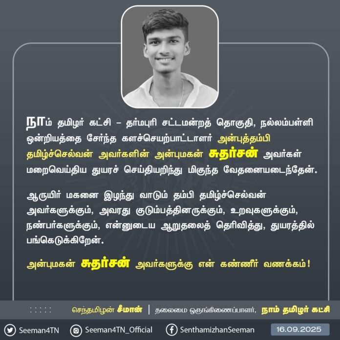 நாம் தமிழர் கட்சி - தர்மபுரி சட்டமன்றத் தொகுதி, நல்லம்பள்ளி ஒன்றியத்தைச் சேர்ந்த களச்செயற்பாட்டாளர் அன்புத்தம்பி தமிழ்ச்செல்வன் அவர்களின் அன்புமகன் சுதர்சன் அவர்கள் மறைவெய்திய துயரச் செய்தியறிந்து மிகுந்த வேதனையடைந்தேன்.
ஆருயிர் மகனை இழந்து வாடும் தம்பி தமிழ்ச்செல்வன் அவர்களுக்கும், அவரது குடும்பத்தினருக்கும், உறவுகளுக்கும், நண்பர்களுக்கும், என்னுடைய ஆறுதலைத் தெரிவித்து, துயரத்தில் பங்கெடுக்கிறேன்.
அன்புமகன் சுதர்சன் அவர்களுக்கு என் கண்ணீர் வணக்கம்!