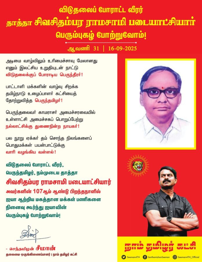 அடிமை வாழ்விலும் உரிமைச்சாவு மேலானது எனும் இலட்சிய உறுதியுடன் நாட்டு விடுதலைக்குப் போராடிய பெருந்தீரர்!
பாட்டாளி மக்களின் வாழ்வு சிறக்க தமிழ்நாடு உழைப்பாளர் கட்சியைத் தோற்றுவித்த பெருந்தமிழர்!
பெருந்தலைவர் காமராசர் அமைச்சரவையில் உள்ளாட்சி அமைச்சகப் பொறுப்பேற்று நல்லாட்சிக்குத் துணைநின்ற நாயகர்!
பல நூறு ஏக்கர் தம் சொந்த நிலங்களை பொதுமக்கள் பயன்பாட்டுக்கு வாரி வழங்கிய வள்ளல்!
விடுதலைப் போராட்ட வீரர், பெருந்தமிழர்,
நம்முடைய தாத்தா சிவசிதம்பர ராமசாமி படையாட்சியார் அவர்களின் 107ஆம் ஆண்டு பிறந்தநாளில் ஐயா ஆற்றிய மகத்தான மக்கள் பணிகளை நினைவுகூர்ந்து ஐயாவின் பெரும்புகழ் போற்றுவோம்!
நாம் தமிழர்!