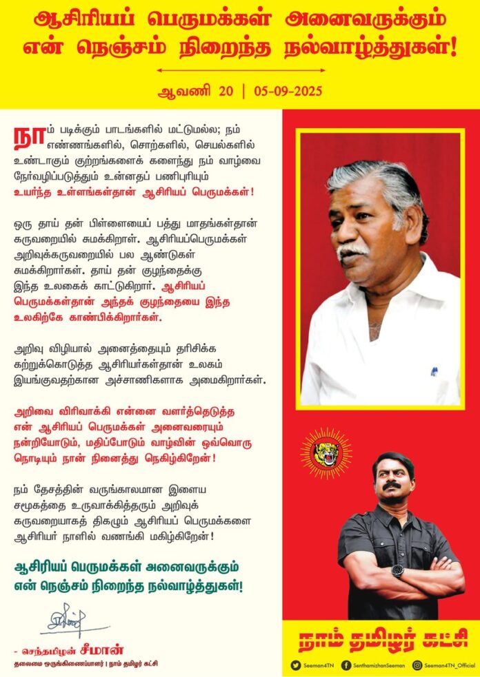 நாம் படிக்கும் பாடங்களில் மட்டுமல்ல; நம் எண்ணங்களில், சொற்களில், செயல்களில் உண்டாகும் குற்றங்களைக் களைந்து நம் வாழ்வை நேர்வழிப் படுத்தும் உன்னதப் பணிபுரியும் உயர்ந்த உள்ளங்கள்தான் ஆசிரியப்பெருமக்கள்!
ஒரு தாய் தன் பிள்ளையைப் பத்து மாதங்கள்தான் கருவறையில் சுமக்கிறாள். ஆசிரியப்பெருமக்கள் அறிவுக்கருவறையில் பல ஆண்டுகள் சுமக்கிறார்கள். தாய் தன் குழந்தைக்கு இந்த உலகைக் காட்டுகிறார். ஆசிரியப்பெருமக்கள்தான் அந்தக் குழந்தையை இந்த உலகிற்கே காண்பிக்கிறார்கள்.
அறிவு விழியால் அனைத்தையும் தரிசிக்க கற்றுக்கொடுத்த ஆசிரியர்கள் தான் உலகம் இயங்குவதற்கான அச்சாணிகளாக அமைகிறார்கள்.
அறிவை விரிவாக்கி என்னை வளர்த்தெடுத்த என் ஆசிரியப் பெருமக்கள் அனைவரையும் நன்றியோடும், மதிப்போடும் வாழ்வின் ஒவ்வொரு நொடியும் நான் நினைத்து நெகிழ்கிறேன்!
நம் தேசத்தின் வருங்காலமான இளைய சமூகத்தை உருவாக்கித் தரும் அறிவுக் கருவறையாகத் திகழும் ஆசிரியப் பெருமக்களை ஆசிரியர் நாளில் வணங்கி மகிழ்கிறேன்!
ஆசிரியப் பெருமக்கள் அனைவருக்கும் என் நெஞ்சம் நிறைந்த நல்வாழ்த்துகள்!