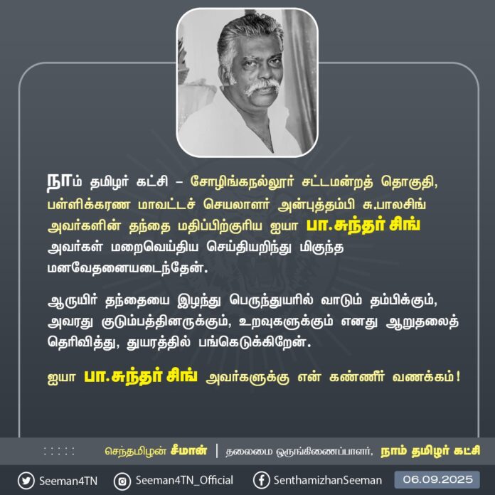 நாம் தமிழர் கட்சி - சோழிங்கநல்லூர் சட்டமன்றத் தொகுதி, பள்ளிக்கரணை மாவட்டச் செயலாளர் அன்புத்தம்பி சு.பாலசிங் அவர்களின் தந்தை மதிப்பிற்குரிய ஐயா பா.சுந்தர் சிங் அவர்கள் மறைவெய்திய செய்தியறிந்து மிகுந்த மனவேதனையடைந்தேன்.
ஆருயிர் தந்தையை இழந்து பெருந்துயரில் வாடும் தம்பிக்கும், அவரது குடும்பத்தினருக்கும், உறவுகளுக்கும் எனது ஆறுதலைத் தெரிவித்து, துயரத்தில் பங்கெடுக்கிறேன்.
ஐயா பா.சுந்தர் சிங் அவர்களுக்கு என் கண்ணீர் வணக்கம்!