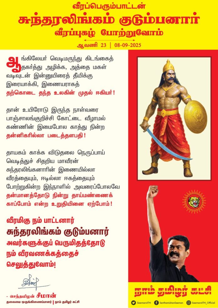 ஆங்கிலேயர் வெடிமருந்து கிடங்கைத் தகர்த்து அழிக்க,
அத்தை மகள் வடிவுடன் இன்னுயிரைத் தீயிக்கு இரையாக்கி,
இணையராகத் தற்கொடை தந்த உலகின் முதல் ஈகியர்!
தான் உயிரோடு இருந்த நாள்வரை பாஞ்சாலங்குறிச்சி கோட்டை வீழாமல் கண்ணின் இமைபோல காத்து நின்ற தன்னிகரில்லா படைத்தளபதி!
தாயகம் காக்க விடுதலை நெருப்பாய்
வெடித்துச் சிதறிய மாவீரன்
சுந்தரலிங்கனாரின்
இணையில்லா வீரத்தையும்,
ஈடில்லா ஈகத்தையும்
போற்றுகின்ற இந்நாளில்
அவரைப்போலவே தன்மானத்தோடு நின்று
தாய்மண்ணைக் காப்போம் என்ற
உறுதியினை ஏற்போம்!
வீரமிகு நம் பாட்டனார் சுந்தரலிங்கம் குடும்பனார் அவர்களுக்குப் பெருமிதத்தோடு நம் வீரவணக்கத்தைச் செலுத்துவோம்!
நாம் தமிழர்!
ஆவணி 23 | 08-09-2025