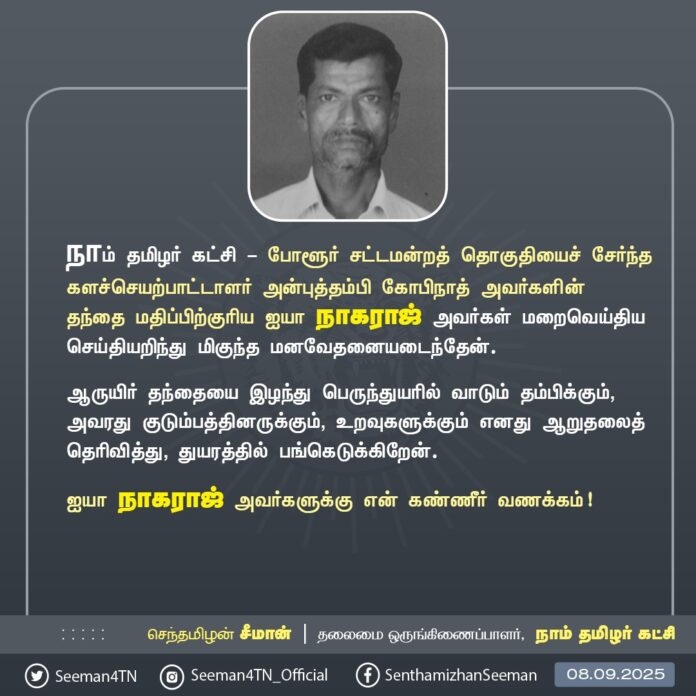 நாம் தமிழர் கட்சி - போளூர் சட்டமன்றத் தொகுதியைச் சேர்ந்த களச்செயற்பாட்டாளர் அன்புத்தம்பி கோபிநாத் அவர்களின் தந்தை மதிப்பிற்குரிய ஐயா நாகராஜ் அவர்கள் மறைவெய்திய செய்தியறிந்து மிகுந்த மனவேதனையடைந்தேன்.
ஆருயிர் தந்தையை இழந்து பெருந்துயரில் வாடும் தம்பிக்கும், அவரது குடும்பத்தினருக்கும், உறவுகளுக்கும் எனது ஆறுதலைத் தெரிவித்து, துயரத்தில் பங்கெடுக்கிறேன்.
ஐயா நாகராஜ் அவர்களுக்கு என் கண்ணீர் வணக்கம்!