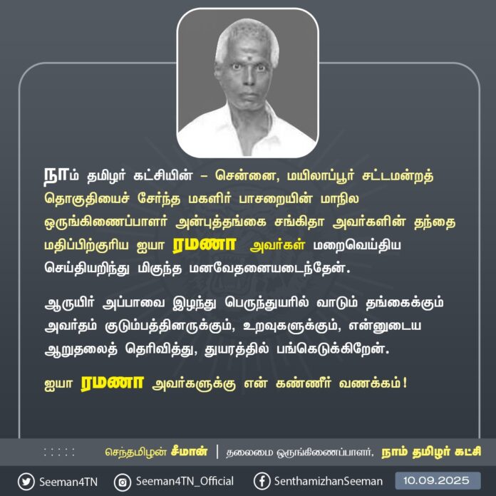நாம் தமிழர் கட்சி - சென்னை, மயிலாப்பூர் சட்டமன்றத் தொகுதியைச் சேர்ந்த மகளிர் பாசறையின் மாநில ஒருங்கிணைப்பாளர் அன்புத்தங்கை சங்கிதா அவர்களின் தந்தை மதிப்பிற்குரிய ஐயா ரமணா அவர்கள் மறைவெய்திய செய்தியறிந்து மிகுந்த மனவேதனையடைந்தேன்.
ஆருயிர் அப்பாவை இழந்து பெருந்துயரில் வாடும் தங்கைக்கும் அவர்தம் குடும்பத்தினருக்கும், உறவுகளுக்கும், என்னுடைய ஆறுதலைத் தெரிவித்து, துயரத்தில் பங்கெடுக்கிறேன்.
ஐயா ரமணா அவர்களுக்கு என் கண்ணீர் வணக்கம்!