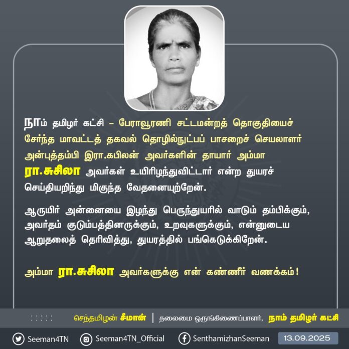 நாம் தமிழர் கட்சி - பேராவூரணி சட்டமன்றத் தொகுதியைச் சேர்ந்த மாவட்டத் தகவல் தொழில்நுட்பப் பாசறைச் செயலாளர் அன்புத்தம்பி இரா.கபிலன் அவர்களின் தாயார் அம்மா இரா.சுசிலா அவர்கள் உயிரிழந்துவிட்டார் என்ற துயரச் செய்தியறிந்து மிகுந்த வேதனையுற்றேன்.
ஆருயிர் அன்னையை இழந்து பெருந்துயரில் வாடும் தம்பிக்கும், அவர்தம் குடும்பத்தினருக்கும், உறவுகளுக்கும், என்னுடைய ஆறுதலைத் தெரிவித்து, துயரத்தில் பங்கெடுக்கிறேன்.
அம்மா இரா.சுசிலா அவர்களுக்கு என் கண்ணீர் வணக்கம்!