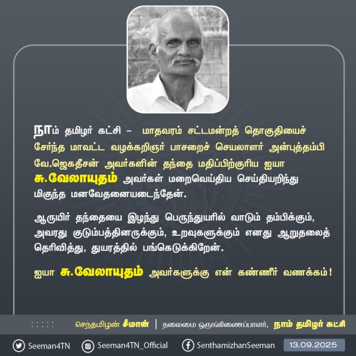 நாம் தமிழர் கட்சி - மாதவரம் சட்டமன்றத் தொகுதியைச் சேர்ந்த மாவட்ட வழக்கறிஞர் பாசறைச் செயலாளர் அன்புத்தம்பி வே.ஜெகதீசன் அவர்களின் தந்தை மதிப்பிற்குரிய ஐயா சு.வேலாயுதம் அவர்கள் மறைவெய்திய செய்தியறிந்து மிகுந்த மனவேதனையடைந்தேன்.
ஆருயிர் தந்தையை இழந்து பெருந்துயரில் வாடும் தம்பிக்கும், அவரது குடும்பத்தினருக்கும், உறவுகளுக்கும் எனது ஆறுதலைத் தெரிவித்து, துயரத்தில் பங்கெடுக்கிறேன்.
ஐயா சு.வேலாயுதம் அவர்களுக்கு என் கண்ணீர் வணக்கம்!