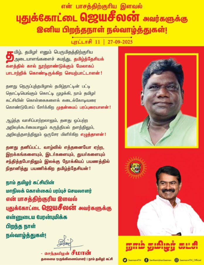 தமிழ், தமிழர் எனும் பெருமிதத்திற்குரிய அடையாளங்களைச் சுமந்து, தமிழ்த்தேசியக் களத்தில் கால் நூற்றாண்டுக்கும் மேலாகப் பாடாற்றிக் கொண்டிருக்கிற செயற்பாட்டாளன்!
தனது நெருப்புத்தமிழால் தமிழ்நாட்டின் பட்டி தொட்டியெங்கும் கொட்டி முழக்கி, நாம் தமிழர் கட்சியின் கொள்கைகளைக் கடைக்கோடிவரை கொண்டுபோய் சேர்க்கிற முதன்மைப் பரப்புரையாளன்!
ஆழ்ந்த வாசிப்பாற்றலாலும், தனது ஒப்பற்ற அறிவுக்கூர்மையாலும் கருத்தியல் தளத்திலும், அறிவுத்தளத்திலும் ஒருசேர மிளிர்கிற எழுத்தாளன்!
தனது தனிப்பட்ட வாழ்வில் எத்தனையோ ஏற்ற, இறக்கங்களையும், இடர்களையும், துயர்களையும் சந்தித்தபோதிலும் இலக்கு நோக்கியப் பயணத்தில் நிதானித்து பயணிக்கிற தமிழ்த்தேசியன்!
நாம் தமிழர் கட்சியின் மாநிலக் கொள்கைப் பரப்புச்செயலாளர் என் பாசத்திற்குரிய இளவல் புதுக்கோட்டை ஜெயசீலன் அவர்களுக்கு என்னுடைய பேரன்புமிக்க பிறந்த நாள் நல்வாழ்த்துகள்!