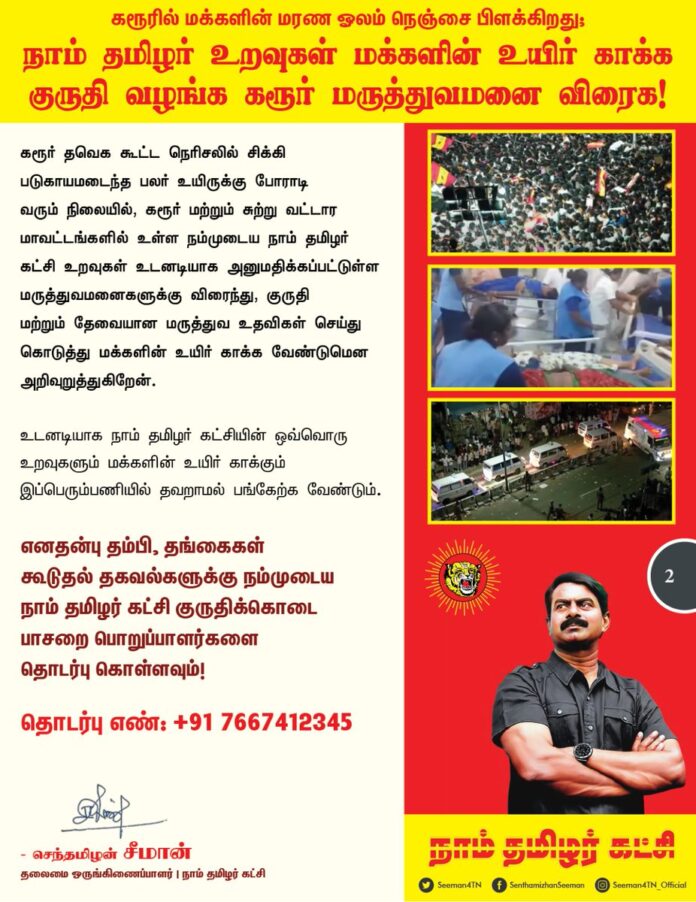 கரூரில் மக்களின் மரண ஓலம் நெஞ்சை பிளக்கிறது;நாம் தமிழர் உறவுகள் மக்களின் உயிர் காக்க குருதி வழங்க கரூர் மருத்துவமனை விரைக!
கரூரில் தவெக தலைவர் விஜய் பரப்புரை கூட்டத்தில் ஏற்பட்ட கூட்ட நெரிசலில் சிக்கி 30 க்கும் மேற்பட்டோர் மரணமடைந்ததுடன், குழந்தைகள் மற்றும் பெண்கள் உட்பட மேலும் பலர் படுகாயமடைந்து, பலர் கவலைக்கிடமாக உள்ள பெருந்துயரச் செய்தி பெரும் அதிர்ச்சியும், மிகுந்த மனவேதனையும் தருகிறது. கரூர் முழுவதும் தங்கள் உறவுகளை இழந்து கதறும் மக்களின் மரண ஓலம் நெஞ்சை பிளக்கிறது.
உயிரிழந்தவர்களின் குடும்பத்தினருக்கு என்னுடைய ஆறுதலைத்தெரிவித்து
துயரத்தில் பங்கெடுக்கின்றேன்.
படுகாயமடைந்தவர்களுக்கு தமிழ்நாடு அரசு உரிய உயர் சிகிச்சை அளித்து உயிர்காத்திட வேண்டுமென வலியுறுத்துகிறேன்.
வருங்காலத்தில் இதுபோன்று, அப்பாவி மக்களின் உயிர் அநியாயமாக பறிபோகும் பெருந்துயரங்கள் நிகழ்ந்தேறா வண்ணம் உரிய பாதுகாப்பு முன்னேற்பாடுகளை தமிழ்நாடு அரசு மேற்கொள்ள வேண்டுமென கேட்டுக்கொள்கிறேன்.
நாம் தமிழர் உறவுகள் மக்களின் உயிர் காக்க குருதிக்கொடை வழங்க கரூர் மருத்துவமனை விரைக!
கரூர் தவெக கூட்ட நெரிசலில் சிக்கி படுகாயமடைந்த பலர் உயிருக்கு போராடி வரும் நிலையில்,
கரூர் மற்றும் சுற்று வட்டார மாவட்டங்களில் உள்ள நம்முடைய நாம் தமிழர் கட்சி உறவுகள் உடனடியாக அனுமதிக்கப்பட்டுள்ள மருத்துவமனைகளுக்கு விரைந்து, குருதி மற்றும் தேவையான மருத்துவ உதவிகள் செய்து கொடுத்து மக்களின் உயிர் காக்க வேண்டுமென அறிவுறுத்துகிறேன்.
உடனடியாக
நாம் தமிழர் கட்சியின் ஒவ்வொரு உறவுகளும் மக்களின் உயிர் காக்கும் இப்பெரும்பணியில் தவறாமல் பங்கேற்க வேண்டும்.
எனதன்பு தம்பி, தங்கைகள் கூடுதல் தகவல்களுக்கு நம்முடைய நாம் தமிழர் கட்சி குருதிக்கொடை பாசறை பொறுப்பாளர்களை தொடர்பு கொள்ளவும்!
தொடர்பு எண்: +917667412345