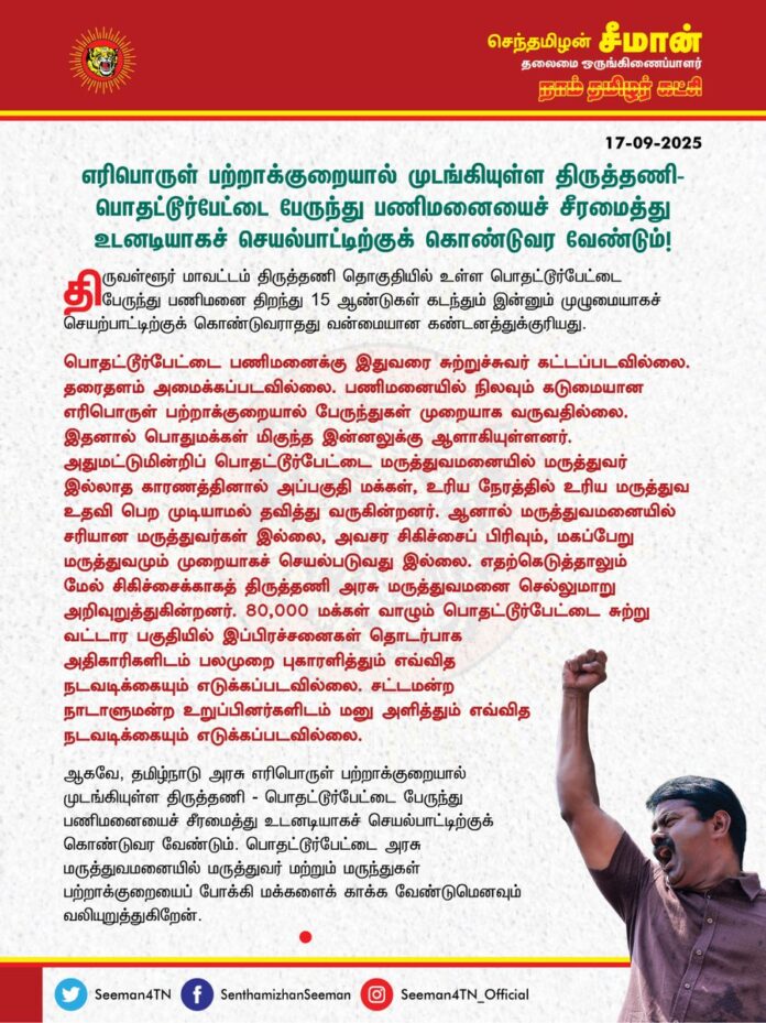 எரிபொருள் பற்றாக்குறையால் முடங்கியுள்ள திருத்தணி - பொதட்டூர்பேட்டை பேருந்து பணிமனையைச் சீரமைத்து உடனடியாகச் செயல்பாட்டிற்குக் கொண்டுவர வேண்டும்!
@CMOTamilnadu @mkstalin
திருவள்ளூர் மாவட்டம், திருத்தணி தொகுதியில் உள்ள பொதட்டூர்பேட்டை பேருந்து பணிமனை திறந்து 15 ஆண்டுகள் கடந்தும் இன்னும் முழுமையாகச் செயற்பாட்டிற்குக் கொண்டுவராதது வன்மையான கண்டனத்துக்குரியது.
பொதட்டூர்பேட்டை பணிமனைக்கு இதுவரை சுற்றுச்சுவர் கட்டப்படவில்லை. தரைதளம் அமைக்கப்படவில்லை. பணிமனையில் நிலவும் கடுமையான எரிபொருள் பற்றாக்குறையால் பேருந்துகள் முறையாக வருவதில்லை. இதனால் பொதுமக்கள் மிகுந்த இன்னலுக்கு ஆளாகியுள்ளனர். அதுமட்டுமின்றிப் பொதட்டூர்பேட்டை மருத்துவமனையில் மருத்துவர் இல்லாத காரணத்தினால் அப்பகுதி மக்கள், உரிய நேரத்தில் உரிய மருத்துவ உதவி பெற முடியாமல் தவித்து வருகின்றனர். ஆனால் மருத்துவமனையில் சரியான மருத்துவர்கள் இல்லை அவசர சிகிச்சைப் பிரிவும், மகப்பேறு மருத்துவமும் முறையாகச் செயல்படுவது இல்லை. எதற்கெடுத்தாலும் மேல் சிகிச்சைக்காகத் திருத்தணி அரசு மருத்துவமனை செல்லுமாறு அறிவுறுத்துகின்றனர். 80,000 மக்கள் வாழும் பொதட்டூர்பேட்டை சுற்று வட்டார பகுதியில் இப்பிரச்சனைகள் தொடர்பாக அதிகாரிகளிடம் பலமுறை புகாரளித்தும் எவ்வித நடவடிக்கையும் எடுக்கப்படவில்லை. சட்டமன்ற நாடாளுமன்ற உறுப்பினர்களிடம் மனு அளித்தும் எவ்வித நடவடிக்கையும் எடுக்கப்படவில்லை.
ஆகவே, தமிழ்நாடு அரசு எரிபொருள் பற்றாக்குறையால் முடங்கியுள்ள திருத்தணி - பொதட்டூர்பேட்டை பேருந்து பணிமனையைச் சீரமைத்து உடனடியாகச் செயல்பாட்டிற்குக் கொண்டுவர வேண்டும். பொதட்டூர்பேட்டை அரசு மருத்துவமனையில் மருத்துவர் மற்றும் மருந்துகள் பற்றாக்குறையைப் போக்கி மக்களைக் காக்க வேண்டுமெனவும் வலியுறுத்துகிறேன்.
- செந்தமிழன் சீமான்
தலைமை ஒருங்கிணைப்பாளர்
நாம் தமிழர் கட்சி