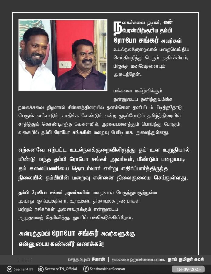 நகைச்சுவை நடிகர், என் பேரன்பிற்குரிய தம்பி ரோபோ சங்கர் அவர்கள் உடல்நலக்குறைவால் மறைவெய்திய செய்தியறிந்து பெரும் அதிர்ச்சியும், மிகுந்த மனவேதனையும் அடைந்தேன்.
மக்களை மகிழ்விக்கும் தன்னுடைய தனித்துவமிக்க நகைச்சுவை திறனால்
சின்னத்திரையில் தனக்கென தனியிடம் பிடித்ததோடு, பெருங்கனவோடும், சாதிக்க வேண்டும் என்ற துடிப்போடும் தமிழ்த்திரையில் சாதித்துக்கொண்டிருந்த வேளையில், அவையனைத்தும் பொய்த்து போகும் வகையில் தம்பி ரோபோ சங்கரின் மறைவு பேரிடியாக அமைந்துள்ளது.
ஏற்கனவே ஏற்பட்ட உடல்நலக்குறைவிலிருந்து தம் உள உறுதியால் மீண்டு வந்த தம்பி ரோபோ சங்கர் அவர்கள், மீண்டும் பழையபடி தம் கலைப்பணியைத் தொடர்வார் என்று எதிர்ப்பார்த்திருந்த நிலையில் தம்பியின் மறைவு என்னை நிலைகுலைய செய்துள்ளது.
தம்பி ரோபோ சங்கர் அவர்களின் மறைவால் பெருந்துயருற்றுள்ள அவரது குடும்பத்தினர், உறவுகள், திரையுலக நண்பர்கள் மற்றும் ரசிகர்கள் அனைவருக்கும் என்னுடைய ஆறுதலைத் தெரிவித்து, துயரில் பங்கெடுக்கின்றேன்.
அன்புத்தம்பி ரோபோ சங்கர் அவர்களுக்கு என்னுடைய கண்ணீர் வணக்கம்!