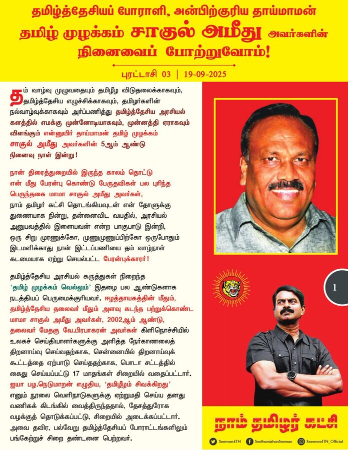 தம் வாழ்வு முழுவதையும் தமிழீழ விடுதலைக்காகவும், தமிழ்த்தேசிய எழுச்சிக்காகவும், தமிழர்களின் நல்வாழ்வுக்காகவும் அர்ப்பணித்து தமிழ்த்தேசிய அரசியல் களத்தில் எமக்கு முன்னோடியாகவும், முன்னத்தி ஏராகவும் விளங்கும் என்னுயிர் தாய்மாமன் தமிழ் முழக்கம்
சாகுல் அமீது அவர்களின் 5ஆம் ஆண்டு நினைவு நாள் இன்று!
நான் திரைத்துறையில் இருந்த காலம் தொட்டு என் மீது பேரன்பு கொண்டு பேருதவிகள் பல புரிந்த பெருந்தகை மாமா சாகுல் அமீது அவர்கள், நாம் தமிழர் கட்சி தொடங்கியவுடன் என் தோளுக்கு துணையாக நின்று, தன்னைவிட வயதில், அரசியல் அனுபவத்தில் இளையவன் என்ற பாகுபாடு இன்றி, ஒரு சிறு முரணுக்கோ, முணுமுணுப்பிற்கோ ஒருபோதும் இடமளிக்காது நான் இட்டப்பணியை தம் வாழ்நாள் கடமையாக ஏற்று செயல்பட்ட பேரன்புக்காரர்!
தமிழ்த்தேசிய அரசியல் கருத்துகள் நிறைந்த ‘தமிழ் முழக்கம் வெல்லும்’ இதழை பல ஆண்டுகளாக நடத்தியப் பெருமைக்குரியவர். ஈழத்தாயகத்தின் மீதும், தமிழ்த்தேசியத் தலைவர் மீதும் அளவு கடந்த பற்றுக்கொண்ட மாமா சாகுல் அமீது அவர்கள், 2002ஆம் ஆண்டு, தலைவர் மேதகு வே.பிரபாகரன் அவர்கள் கிளிநொச்சியில் உலகச் செய்தியாளர்களுக்கு அளித்த நேர்காணலைத் திறனாய்வு செய்வதற்காக, சென்னையில் திறனாய்வுக் கூட்டத்தை ஏற்பாடு செய்ததற்காக, பொடா சட்டத்தில் கைது செய்யப்பட்டு 17 மாதங்கள் சிறையில் வதைப்பட்டார். ஐயா பழ.நெடுமாறன் எழுதிய, ‘தமிழீழம் சிவக்கிறது’ எனும் நூலை வெளிநாடுகளுக்கு ஏற்றுமதி செய்ய தனது வணிகக் கிடங்கில் வைத்திருந்ததால், தேசத்துரோக வழக்குத் தொடுக்கப்பட்டு, சிறையில் அடைக்கப்பட்டார். அவை தவிர, பல்வேறு தமிழ்த்தேசியப் போராட்டங்களிலும் பங்கேற்றுச் சிறை தண்டனை பெற்றவர்.
சிறைக்கொட்டடியிலும், இன மீட்சிப் போராட்டக் களத்திலும், வாழ்வின் பெரும் பகுதியைக் கழித்த மாமா சாகுல் அமீது அவர்கள், பெரும் செல்வந்தராக சுகபோக வாழ்க்கையினை அனுபவிக்க இருந்த வாய்ப்புகளை எல்லாம் உதறித்தள்ளி, அளப்பெரும் பொருளாதார இழப்பைச் சந்தித்து, ஒன்றரை ஆண்டுக்கு மேலாய் சிறையிலே கிடந்து வாடியபோதும் எவ்வித சமரசத்திற்கும், தற்சோர்வுக்கும் ஆட்படாது நோய்வாய்ப்படும் காலம்வரை களத்திலேயே நின்ற தமிழ்த்தேசியப் பெரும் போராளி!
தமிழ் இனத்தின் மீதும் மொழியின் மீதும் இருந்த தணியாத பற்றினால் தமிழ்த்தேசியவாதியாகி உறுதியாக களத்தில் நின்றதனால், தொழில்கள் முடக்கப்பட்டு, பெரும் பொருளாதார இழப்பைச் சந்தித்தபோதும் அதனைத் துளியும் பொருட்படுத்தாது 35 ஆண்டுகளுக்கும் மேலாக
தமிழ் இனத்துக்காக பாடுபட்ட பேராளுமை!
நாம் தமிழர் கட்சி முன்னெடுத்த தமிழ் மண்ணின் உரிமைப் போராட்டங்களிலும், தமிழர் வாழ்வாதாரப் போராட்டங்களிலும் மாநில ஒருங்கிணைப்பாளராகப் பங்கெடுத்ததுடன், தமிழகத்தின் பல்வேறு பகுதிகளில் நடைபெற்ற கட்சிப் பொதுக்கூட்டங்களில் உரையாற்றி
நாம் தமிழர் கட்சியின் கொள்கைகளைப்
பரப்பிய பெருமைக்குரியவர்.
தமிழினத்தின் மீதும், தமிழ்த்தேசியத் தலைவர் மீதும்,
நாம் தமிழர் கட்சியின் மீதும் அளவற்ற பற்று கொண்டு மாமா தமிழ் முழக்கம் சாகுல் அமீது அவர்கள் ஆற்றிய அளப்பரிய தமிழ்த்தேசியப் பெரும் பணிகளை நினைவுகூர்ந்து போற்றுவோம்!
தமிழ்த்தேசியப் போராளி, அன்பிற்குரிய தாய்மாமன்
தமிழ் முழக்கம் சாகுல் அமீது அவர்களின்
நினைவைப் போற்றுவோம்!
- செந்தமிழன் சீமான்
தலைமை ஒருங்கிணைப்பாளர்
நாம் தமிழர் கட்சி