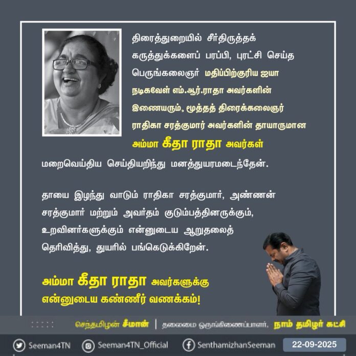 திரைத்துறையில் சீர்திருத்தக் கருத்துக்களைப் பரப்பி, புரட்சிசெய்த பெருங்கலைஞர் மதிப்பிற்குரிய ஐயா நடிகவேள் எம்.ஆர்.ராதா அவர்களின் இணையரும், மூத்த திரைக்கலைஞர் ராதிகா சரத்குமார் அவர்களின் தாயாருமான அம்மா கீதா ராதா அவர்கள் மறைவெய்திய செய்தியறிந்து மனத்துயரமடைந்தேன்.
தாயை இழந்து வாடும் ராதிகா சரத்குமார், அண்ணன் சரத்குமார் மற்றும் அவர்தம் குடும்பத்தினருக்கும், உறவினர்களுக்கும் என்னுடைய ஆறுதலைத் தெரிவித்து, துயரில் பங்கெடுக்கிறேன்.
அம்மா கீதா ராதா அவர்களுக்கு என்னுடைய கண்ணீர் வணக்கம்!
