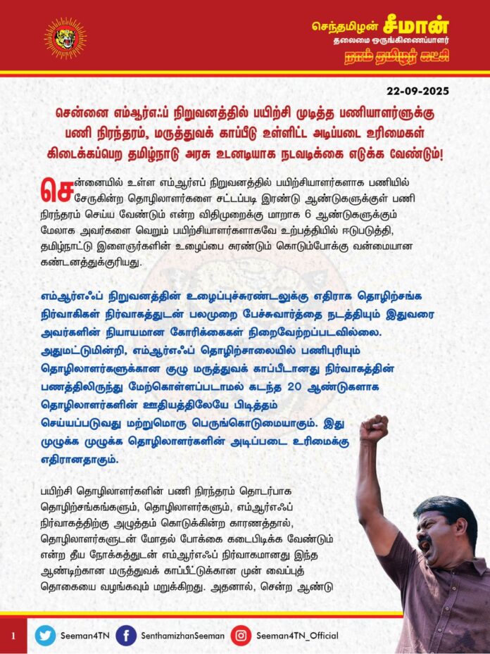 சென்னை எம்.ஆர்.எஃப். நிறுவனத்தில் பயிற்சி முடித்த பணியாளர்ளுக்கு பணி நிரந்தரம், மருத்து காப்பீடு உள்ளிட்ட அடிப்படை உரிமைகள் கிடைக்கப்பெற தமிழ்நாடு அரசு உடனடியாக நடவடிக்கை எடுக்க வேண்டும்!
@CMOTamilnadu
@mkstalin
சென்னையில் உள்ள எம்.ஆர்.எப். நிறுவனத்தில் பயிற்சியாளர்களாக பணியில் சேருகின்ற தொழிலாளர்களை சட்டப்படி இரண்டு ஆண்டுகளுக்குள் பணி நிரந்தரம் செய்ய வேண்டும் என்ற விதிமுறைக்கு மாறாக 6 ஆண்டுகளுக்கும் மேலாக அவர்களை வெறும் பயிற்சியாளர்களாகவே உற்பத்தியில் ஈடுபடுத்தி, தமிழ்நாட்டு இளைஞர்களின் உழைப்பை சுரண்டும் கொடும்போக்கு வன்மையான கண்டனத்துக்குரியது.
எம்ஆர்எஃப் நிறுவனத்தின் உழைப்புச்சுரண்டலுக்கு எதிராக
தொழிற்சங்க நிர்வாகிகள் நிர்வாகத்துடன் பலமுறை பேச்சு வார்த்தை நடத்தியும் இதுவரை அவர்களின் நியாயமான கோரிக்கைகள் நிறைவேற்றப்படவில்லை. அதுமட்டுமின்றி, எம்ஆர்எஃப் தொழிற்சாலையில் பணிபுரியும் தொழிலாளர்களுக்கான குழு மருத்துவக் காப்பீடானது நிர்வாகத்தின் பணத்திலிருந்து மேற்கொள்ளப்படாமல் கடந்த 20 ஆண்டுகளாக தொழிலாளிர்களின் ஊதியத்திலேயே பிடித்தம் செய்யப்படுவது மற்றுமொரு பெருங்கொடுமையாகும். இது முழுக்க முழுக்க தொழிலாளர்களின் அடிப்படை உரிமைக்கு எதிரானதாகும்.
பயிற்சி தொழிலாளர்களின் பணி நிரந்தரம் தொடர்பாக தொழிற்சங்கங்களும், தொழிலாளர்களும், எம்ஆர்எஃப் நிர்வாகத்திற்கு அழுத்தம் கொடுக்கின்ற காரணத்தால், தொழிலாளர்களுடன் மோதல் போக்கை கடைபிடிக்க வேண்டும் என்ற தீய நோக்கத்துடன் எம்ஆர்எஃப் நிர்வாகமானது இந்த ஆண்டிற்கான மருத்துவ காப்பீட்டுக்கான முன் வைப்புத் தொகையை வழங்கவும் மறுக்கிறது.
அதனால், சென்ற ஆண்டு மருத்துவ காப்பீடு முடிவுபெற்று, கடந்த இரண்டு மாதங்களாக, மருத்துவ காப்பீடு
புதுப்பிக்கப்படாத சூழ்நிலையில் நோயுற்ற பல தொழிலாளர்கள் கடந்த இரு மாதங்களாக தங்கள் ஊதியத்தை செலவிட வேண்டிய நெருக்கடியும் ஏற்பட்டுள்ளது.
மிகப்பெரிய உடல்நலப் பாதிப்புக்குள்ளான பல தொழிலாளர்கள் இலட்சக்கணக்கில் மருத்துவச் செலவு செய்ய வேண்டிய கொடுஞ்சூழலும் ஏற்பட்டுள்ளது மிகுந்த வேதனைக்குரியதாகும்.
இது குறித்தும் தொழிலாளர் நிர்வாகத்தினர், எம்ஆர்எஃப் நிறுவனத்திடம் முறையீடு செய்துள்ளதுடன், தங்களின் அடிப்படை உரிமைக் காக்க போராட்டத்திலும் ஈடுபட்டனர்.
மேலும், இந்திய ஒன்றிய அரசு புதிதாக கொண்டுவந்துள்ள 'நேப்ஸ்' திட்டத்தின் கீழ், திறன் மேம்பாட்டுக்காக தொழிலாளர்களை சேர்க்கும் எம்ஆர்எஃப் நிர்வாகம், தமிழ்நாட்டு இளைஞர்களை குறைந்த அளவில் சேர்த்துவிட்டு, அதிகளவில் வடமாநிலத்தவரை பணியில் சேர்க்கும் கொடுமையும் அரங்கேறி வருகிறது,எனவே ஒன்றிய அரசின் நேப்ஸ் திட்டத்தைசெயல்படுத்துவதை நிறுத்தக்கோரியும் தொழிலாளர்கள் உள்ளிருப்பு போராட்டம் செய்கின்ற சூழல் ஏற்பட்டவுடன், எம்ஆர்எஃப் நிறுவனமானது போராட்டத்தை முடக்கும் நோக்கத்துடன் உடனடியாக தொழிலாளர்களின் உணவகத்தை மூடியதுடன், பேருந்து சேவையையும் நிறுத்துவிட்டது. அதுமட்டுமின்றி, தமிழ்நாடு தொழிலாளர் நலத்துறைக்கு எவ்வித அறிவிப்பும் தரமால் போராடிய தொழிலாளர்களை வெளியேற்றி கதவடைப்பும் செய்துவிட்டது.
தொழிலாளர் நலச்சட்டத்தின் விதிமுறைகள் எதுவொன்றையும்
பின்பற்றாத சென்னை எம்ஆர்எஃப் நிறுவனத்தின் தொழிலாளர் விரோதபோக்கிற்கு எதிராக, தொழிலாளர்கள் சார்பாக தமிழ்நாடு அரசின் தொழிலாளர் நலத்துறையிடம் பல முறை மனு அளித்தும் திமுக அரசு எவ்வித நடவடிக்கையும் எடுக்காமல், வேடிக்கை பார்ப்பதுதான் கொடுமையின் உச்சமாகும்.
தாராளமான நிலம், தடையற்ற மின்சாரம், வேண்டிய அளவு நீர், பல கோடி வரிச் சலுகை என்று வாரி வழங்கி பன்னாட்டு நிறுவனங்களிடம் ஒப்பந்தம் போடும் திமுக அரசு, நம் தொழிலாளர்களின் அடிப்படை உரிமைகள் பாதுகாக்கப்பட வேண்டும் என்று எவ்வித நடவடிக்கையும் எடுக்காதது ஏன்?
நிரந்தரப் பணி, முறையான ஊதியம், உரியப் பணி நேரம் என்று இவற்றில் எது ஒன்றையும் பன்னாட்டு நிறுவனங்கள் தரமறுப்பது தமிழ்நாட்டு தொழிலாளர்களின் உழைப்பை உறிஞ்சி குருதியைக் குடிக்கும் கொத்தடிமை முறையில்லையா?
சமத்துவம், சம உரிமை, சமூகநீதி ஆகியவற்றின் காவலர்கள் தாங்கள்தான் என தற்பெருமை பேசும் திமுக ஆட்சியாளர்கள் உரிமைக்காகப் போராடும் தொழிலாளர்களின் பக்கம் நிற்காமல், எம்ஆர்எஃப் நிறுவனத்தின் தொழிலாளர் விரோதப்போக்கிற்குத் துணைபோவது நம்முடைய தொழிலாளர்களுக்குச் செய்கின்ற பச்சைத்துரோகமாகும்.
ஆகவே, தமிழ்நாடு அரசு சென்னை எம்ஆர்எஃப் தொழிற்சாலை நிர்வாகத்திடம் தொழிலாளர் நலத்துறை மூலம், உடனடியாக முத்தரப்பு பேச்சுவார்த்தை நடத்தி,
தொழிலாளர்களின் பணி நிரந்தரம், மருத்துவ காப்பீடு உள்ளிட்ட அடிப்படை உரிமைகளைப் பாதுகாக்க வேண்டுமென வலியுறுத்துகிறேன்.
- செந்தமிழன் சீமான்
தலைமை ஒருங்கிணைப்பாளர்
நாம் தமிழர் கட்சி