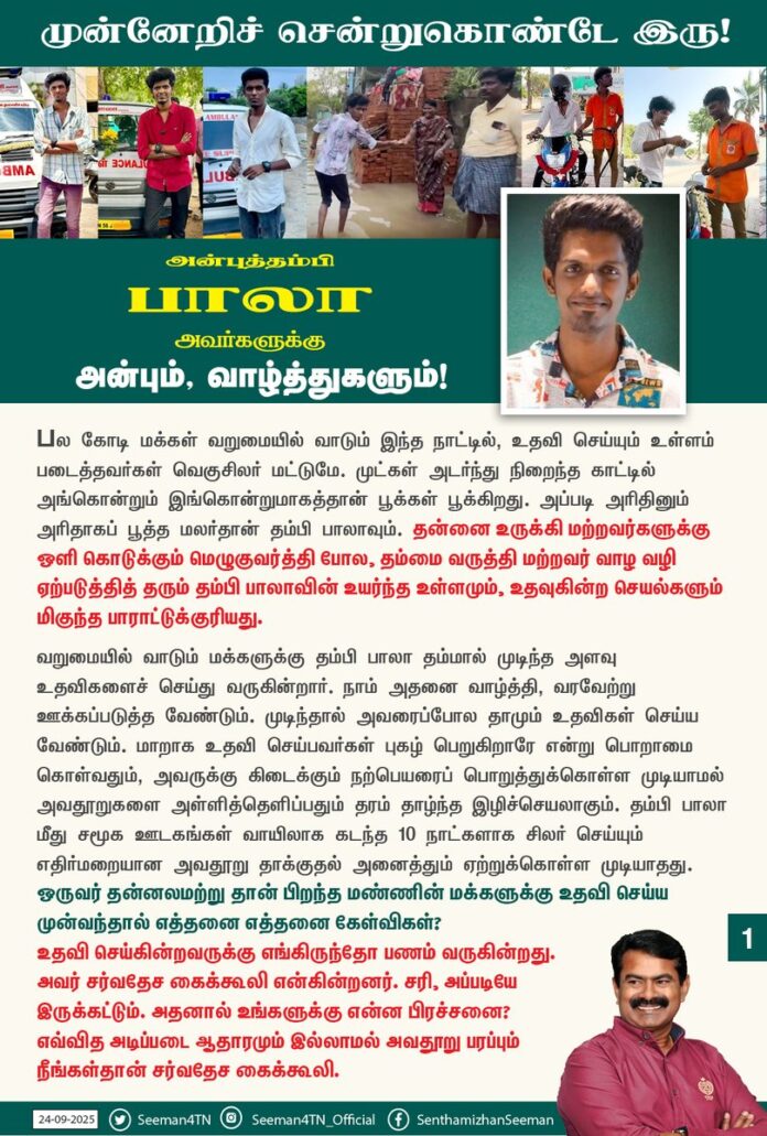 பல கோடி மக்கள் வறுமையில் வாடும் இந்த நாட்டில், உதவி செய்யும் உள்ளம் படைத்தவர்கள் வெகுசிலர் மட்டுமே. முட்கள் அடர்ந்து நிறைந்த காட்டில் அங்கொன்றும் இங்கொன்றுமாகத்தான் பூக்கள் பூக்கிறது. அப்படி அரிதினும் அரிதாகப் பூத்த மலர்தான் தம்பி பாலாவும். தன்னை உருக்கி மற்றவர்களுக்கு ஒளி கொடுக்கும் மெழுகுவர்த்தி போல, தம்மை வருத்தி மற்றவர் வாழ வழி ஏற்படுத்தித் தரும் தம்பி பாலாவின் உயர்ந்த உள்ளமும், உதவுகின்ற செயல்களும் மிகுந்த பாராட்டுக்குரியது.
வறுமையில் வாடும் மக்களுக்கு தம்பி பாலா தம்மால் முடிந்த அளவு உதவிகளைச் செய்து வருகின்றார். நாம் அதனை வாழ்த்தி, வரவேற்று ஊக்கப்படுத்த வேண்டும். முடிந்தால் அவரைப்போல தாமும் உதவிகள் செய்ய வேண்டும். மாறாக உதவி செய்பவர்கள் புகழ் பெறுகிறாரே என்று பொறாமை கொள்வதும், அவருக்கு கிடைக்கும் நற்பெயரைப் பொறுத்துக்கொள்ள முடியாமல் அவதூறுகளை அள்ளித்தெளிப்பதும் தரம் தாழ்ந்த இழிச்செயலாகும். தம்பி பாலா மீது சமூக ஊடகங்கள் வாயிலாக கடந்த 10 நாட்களாக சிலர் செய்யும் எதிர்மறையான அவதூறு தாக்குதல் அனைத்தும் ஏற்றுக்கொள்ள முடியாதது. ஒருவர் தன்னலமற்று தான் பிறந்த மண்ணின் மக்களுக்கு உதவி செய்ய முன்வந்தால் எத்தனை எத்தனை கேள்விகள்? உதவி செய்கின்றவருக்கு எங்கிருந்தோ பணம் வருகின்றது. அவர் சர்வதேச கைக்கூலி என்கின்றனர். சரி, அப்படியே இருக்கட்டும். அதனால் உங்களுக்கு என்ன பிரச்சனை? எவ்வித அடிப்படை ஆதாரமும் இல்லாமல் அவதூறு பரப்பும் நீங்கள்தான் சர்வதேச கைக்கூலி.
எங்கிருந்தோ பணம் வருகின்றது என்று கண்டுபிடித்தவர், அது எங்கிருந்து வருகின்றது என்று கண்டுபிடித்துச் சொல்ல முடியாதது ஏன்? உங்களுக்கெல்லாம் வராத பணம் அவருக்கு மட்டும் ஏன் வருகின்றது? இந்த நாட்டில் உளவுத்துறை உள்ளது. பாதுகாப்பு முகமை உள்ளது. வருமானவரித்துறை உள்ளது. சிறப்புப் புலனாய்வுத்துறை, அமலாக்கத்துறை உள்ளது. அது அவர்களுடைய வேலை, அவர்களுடைய கவலை. உங்களுக்கு என்ன கவலை? எங்கோ ஒரு மூலையில் இருந்துகொண்டு, அவருக்கு எங்கிருந்து பணம் வருகின்றது? அவர் எப்படி மருத்துவமனை கட்டுகிறார்? என்றெல்லாம் நீங்கள் ஆராய்ச்சி செய்வது ஏன்?
இதையெல்லாம் கேட்பவர்கள் எப்படி இவ்வளவு கோடிக்கு சமாதி கட்டுனீங்க? எப்படி இவ்வளவு கோடி போட்டு திரைப்படம் எடுக்குறீங்க? அப்படியென்று யாரையும் கேட்பது இல்லையே ஏன்? தம்பி பாலாவுக்கு எங்கிருந்து பணம் வந்தால் உங்களுக்கு என்ன? அதைப் பற்றி கவலைப்பட வேண்டியது அரசும், அது சார்ந்த நிர்வாக அமைப்புகளும்தான். உங்களுக்கு என்ன வேலை அதில்? ஏனென்றால், இப்போது தம்பி பாலாவை பற்றிப் பேசினால்தான் உங்களுக்கு வருமானம் வரும்? நீங்கள்தான் தம்பி பாலாவை பற்றிப் பேசி பிழைக்க வேண்டிய நிலையில் உள்ளீர்கள்.
மற்றவர் கண்ணீரைத் துடைத்து உதவ வரும் இளம்பிள்ளைகளை வருமுன்னே இப்படி கசக்கித் தூரப்போட்டீர்கள் என்றால், இனி வருங்காலத்தில் இதுபோல யார் உதவ முன்வருவார்கள்? பாலா போன்ற உதவும் உள்ளங்களை நாம் கொண்டாடவில்லை என்றாலும் பரவாயில்லை; துண்டாடாமல் இருங்கள். போற்றவில்லை என்றாலும் பரவாயில்லை; தூற்றாமல் இருங்கள். இப்பொழுது தம்பி பாலாவை பற்றி அவதூறு பேசி, நீங்கள் சாதித்தது என்ன? பிறர் துயர் துடைக்கும் தம்பி பாலாவை மன உளைச்சலுக்கு ஆளாக்கியதே தவிர இதனால் நிகழ்ந்த நன்மை என்ன? இவற்றையெல்லாம் பார்க்கும்போது இவ்வளவு அருவருப்பான சமூகத்தில்தான் நாம் வாழ்கின்றோமா? என்ற நடுக்கம் வருகின்றது. யாருக்கு என்ன உதவி செய்தாலும் அதில் குறை சொல்பவர்கள், அவர்கள் இதுவரை மற்றவர்களுக்குச் செய்த உதவிகள் என்ன? என்ற கேள்விக்கு பதில் தருவார்களா?
அன்புத்தம்பி பாலாவுக்கு நான் சொல்வது, எது குறித்தும் யோசிக்காமல், கவலைப்படாமல் இல்லாதவர்களுக்கு உதவும் தொண்டினை தொடர்ந்து செய்துகொண்டே இரு. தூரத்தில் இருந்தாலும் என்னைப் போன்று பல்லாயிரக்கணக்கான அண்ணன்கள் உன்னை நேசித்துத் துணைநிற்கின்றோம். எத்தனையோ தாய்மார்கள் உன்னை வாழ்த்திக் கொண்டிருக்கிறார்கள்.
அன்று உன்னிடம் சொன்னதையே மீண்டும் உனக்குச் சொல்கிறேன். ‘அறம் செய்ய விரும்பு, ஆறுவது சினம்!’ என்ற நம் அறிவு மூதாட்டி ஔவையின் வார்த்தையை உச்சரித்துக்கொண்டே முன்னேறிச் சென்றுகொண்டே இரு!
மந்திரம் ஜெபிக்கிற உதடுகளை விட, மற்றவர்களுக்கு உதவுகிற கைகளைத்தான் மக்கள் அதிகமாக விரும்புகிறார்கள்! அதனால்தான் உன்னை விரும்புகிறார்கள்!
அன்புத்தம்பி பாலாவுக்கு
அன்பும், வாழ்த்துகளும்!
